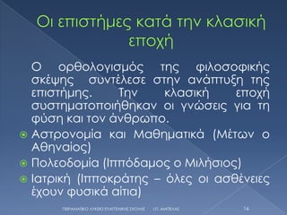 Ο ορθολογισμός της φιλοσοφικής
  σκέψης συντέλεσε στην ανάπτυξη της
  επιστήμης.     Σην    κλασική    εποχή
  συστηματοποιήθηκαν οι γνώσεις για τη
  φύση και τον άνθρωπο.
 Αστρονομία και Μαθηματικά (Μέτων ο
  Αθηναίος)
 Πολεοδομία (Ιππόδαμος ο Μιλήσιος)
 Ιατρική (Ιπποκράτης – όλες οι ασθένειες
  έχουν φυσικά αίτια)
       ΠΕΙΡΑΜΑΣΙΚΟ ΛΤΚΕΙΟ ΕΤΑΓΓΕΛΙΚΗ΢ ΢ΧΟΛΗ΢   Ι.Π. ΑΜΠΕΛΑ΢   16
 