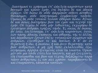 Διαιτήμασί τε χρήσομαι ἐπ' ὠφελείῃ καμνόντων κατὰ
δύναμιν καὶ κρίσιν ἐμὴν, ἐπὶ δηλήσει δὲ καὶ ἀδικίῃ
εἴρξειν. Οὐ δώσω δὲ οὐδὲ φάρμακον οὐδενὶ αἰτηθεὶς
θανάσιμον, οὐδὲ ὑφηγήσομαι ξυμβουλίην τοιήνδε.
Ὁμοίως δὲ οὐδὲ γυναικὶ πεσσὸν φθόριον δώσω. Ἁγνῶς
δὲ καὶ ὁσίως διατηρήσω βίον τὸν ἐμὸν καὶ τέχνην τὴν
ἐμήν. Οὐ τεμέω δὲ οὐδὲ μὴν λιθιῶντας, ἐκχωρήσω δὲ
ἐργάτῃσιν ἀνδράσι πρήξιος τῆσδε. Ἐς οἰκίας δὲ ὁκόσας
ἅν ἐσίω, ἐσελεύσομαι ἐπ' ὠφελείῃ καμνόντων, ἐκτὸς
ἐὼν πάσης ἀδικίης ἑκουσίης καὶ φθορίης, τῆς τε ἄλλης
καὶ ἀφροδισίων ἔργων ἐπί τε γυναικείων σωμάτων καὶ
ἀνδρῴων, ἐλευθέρων τε καὶ δούλων. Ἃ δ' ἅν ἐν
θεραπείῃ ἢ ἴδω, ἢ ἀκούσω, ἢ καὶ ἄνευ θεραπηίης κατὰ
βίον ἀνθρώπων, ἃ μὴ χρή ποτε ἐκλαλέεσθαι ἔξω,
σιγήσομαι, ἄῤῥητα ἡγεύμενος εἶναι τὰ τοιαῦτα. Ὅρκον
μὲν οὖν μοι τόνδε ἐπιτελέα ποιέοντι, καὶ μὴ ξυγχέοντι,
εἴη ἐπαύρασθαι καὶ βίου καὶ τέχνης δοξαζομένῳ παρὰ
πᾶσιν ἀνθρώποις ἐς τὸν αἰεὶ χρόνον. παραβαίνοντι δὲ
καὶ ἐπιορκοῦντι, τἀναντία τουτέων.

       ΠΕΙΡΑΜΑΣΙΚΟ ΛΤΚΕΙΟ ΕΤΑΓΓΕΛΙΚΗ΢ ΢ΧΟΛΗ΢   Ι.Π. ΑΜΠΕΛΑ΢   18
 
