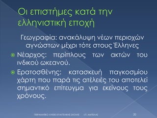 Γεωγραφία: ανακάλυψη νέων περιοχών
      αγνώστων μέχρι τότε στους Έλληνες
 Νέαρχος: περίπλους των ακτών του
  ινδικού ωκεανού.
 Ερατοσθένης: κατασκευή παγκοσμίου
  χάρτη που παρά τις ατέλειές του αποτελεί
  σημαντικό επίτευγμα για εκείνους τους
  χρόνους.

       ΠΕΙΡΑΜΑΣΙΚΟ ΛΤΚΕΙΟ ΕΤΑΓΓΕΛΙΚΗ΢ ΢ΧΟΛΗ΢   Ι.Π. ΑΜΠΕΛΑ΢   20
 