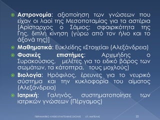    Αστρονομία: αξιοποίηση των γνώσεων που
    είχαν οι λαοί της Μεσοποταμίας για τα αστέρια
    [Αρίσταρχος ο ΢άμιος: σφαιρικότητα της
    Γης, διπλή κίνηση (γύρω από τον ήλιο και το
    άξονά της)]
   Μαθηματικά: Ευκλείδης «΢τοιχεία» (Αλεξάνδρεια)
   Φυσικές        επιστήμες:    Αρχιμήδης       ο
    ΢υρακούσιος, μελέτες για το ειδικό βάρος των
    σωμάτων, τα κάτοπτρα, τους μοχλούς)
   Βιολογία: Ηρόφιλος, έρευνες για το νευρικό
    σύστημα και την κυκλοφορία του αίματος
    (Αλεξάνδρεια)
   Ιατρική: Γαληνός, συστηματοποίησε των
    ιατρικών γνώσεων (Πέργαμος)

          ΠΕΙΡΑΜΑΣΙΚΟ ΛΤΚΕΙΟ ΕΤΑΓΓΕΛΙΚΗ΢ ΢ΧΟΛΗ΢   Ι.Π. ΑΜΠΕΛΑ΢   22
 