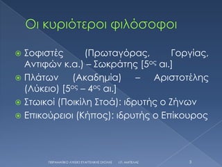 ΢οφιστές       (Πρωταγόρας,        Γοργίας,
  Αντιφών κ.α.) – ΢ωκράτης [5ος αι.]
 Πλάτων     (Ακαδημία) – Αριστοτέλης
  (Λύκειο) [5ος – 4ος αι.]
 ΢τωικοί (Ποικίλη ΢τοά): ιδρυτής ο Ζήνων
 Επικούρειοι (Κήπος): ιδρυτής ο Επίκουρος




       ΠΕΙΡΑΜΑΣΙΚΟ ΛΤΚΕΙΟ ΕΤΑΓΓΕΛΙΚΗ΢ ΢ΧΟΛΗ΢   Ι.Π. ΑΜΠΕΛΑ΢   3
 