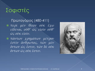 Πρωταγόρας (480-411)
   περὶ μὲν θεῶν οὐκ ἔχω
    εἰδέναι, οὔθ’ ὡς εἰσὶν οὔθ’
    ὡς οὐκ εἰσὶν.
   πάντων χρημάτων μέτρον
    ἐστὶν ἄνθρωπος, τῶν μέν
    ὄντων ὡς ἔστιν, τῶν δὲ οὐκ
    ὄντων ὡς οὐκ ἔστιν.




          ΠΕΙΡΑΜΑΣΙΚΟ ΛΤΚΕΙΟ ΕΤΑΓΓΕΛΙΚΗ΢ ΢ΧΟΛΗ΢   Ι.Π. ΑΜΠΕΛΑ΢   4
 