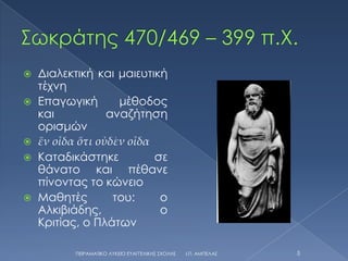    Διαλεκτική και μαιευτική
    τέχνη
   Επαγωγική       μέθοδος
    και           αναζήτηση
    ορισμών
   ἕν οἶδα ὅτι οὐδὲν οἶδα
   Καταδικάστηκε          σε
    θάνατο και πέθανε
    πίνοντας το κώνειο
   Μαθητές        του:     ο
    Αλκιβιάδης,             ο
    Κριτίας, ο Πλάτων

           ΠΕΙΡΑΜΑΣΙΚΟ ΛΤΚΕΙΟ ΕΤΑΓΓΕΛΙΚΗ΢ ΢ΧΟΛΗ΢   Ι.Π. ΑΜΠΕΛΑ΢   5
 