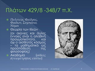    Πολιτεία, Φαῖδρος,
    Φαίδων, Συμπόσιο,
    Νόμοι
   Θεωρία των Ιδεών
    (οι αιώνιες και άυλες
    έννοιες είναι η αληθινή
    πραγματικότητα,      και
    όχι ο αισθητός κόσμος
    – τα μαθηματικά ως
    προϋπόθεση          της
    φιλοσοφίας)
   Ακαδημία         (οὐδεὶς
    ἀγεωμέτρητος εἰσίτω)


          ΠΕΙΡΑΜΑΣΙΚΟ ΛΤΚΕΙΟ ΕΤΑΓΓΕΛΙΚΗ΢ ΢ΧΟΛΗ΢   Ι.Π. ΑΜΠΕΛΑ΢   7
 