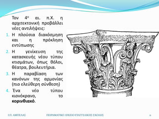 Τον 4ο αι. π.Χ. θ
     αρχιτεκτονικι προβάλλει
     νζεσ αντιλιψεισ:
1.   Θ πλοφςια διακόςμθςθ
     και      θ     πρόκλθςθ
     εντφπωςθσ
2.   Θ      γενίκευςθ     τθσ
     καταςκευισ νζου τφπου
     κτιςμάτων, όπωσ κόλοι,
     κζατρα, βουλευτιρια.
3.   Θ     παραβίαςθ     των
     κανόνων τθσ αρμονίασ
     (πιο ελεφκερθ ςφνκεςθ)
4.    Ζνα       νζο    τφπου
     κιονόκρανο,           το
     κορινθιακό.

 Ι.Π. ΑΜΠΕΛΑ΢        ΠΕΙΡΑΜΑΣΙΚΟ ΛΤΚΕΙΟ ΕΤΑΓΓΕΛΙΚΗ΢ ΢ΧΟΛΗ΢   11
 
