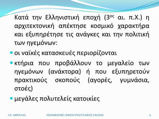 Κατά τθν Ελλθνιςτικι εποχι (3οσ αι. π.Χ.) θ
   αρχιτεκτονικι απζκτθςε κοςμικό χαρακτιρα
   και εξυπθρζτθςε τισ ανάγκεσ και τθν πολιτικι
   των θγεμόνων:
  οι ναϊκζσ καταςκευζσ περιορίηονται
  κτιρια που προβάλλουν το μεγαλείο των
   θγεμόνων (ανάκτορα) ι που εξυπθρετοφν
   πρακτικοφσ ςκοποφσ (αγορζσ, γυμνάςια,
   ςτοζσ)
  μεγάλεσ πολυτελείσ κατοικίεσ

Ι.Π. ΑΜΠΕΛΑ΢   ΠΕΙΡΑΜΑΣΙΚΟ ΛΤΚΕΙΟ ΕΤΑΓΓΕΛΙΚΗ΢ ΢ΧΟΛΗ΢   17
 