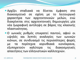  Αρχίηει  ςταδιακά να δίνεται ζμφαςθ ςτο
   διακοςμθτικό ςε ςχζςθ με το λειτουργικό
   χαρακτιρα των αρχιτεκτονικϊν μελϊν, ενϊ
   διακρίνεται ςτισ αρχιτεκτονικζσ δθμιουργίεσ μία
   νζα ηωγραφικι αντίλθψθ ςε βάροσ τθσ κλαςικισ
   πλαςτικότθτασ.
  Ο ιωνικόσ ρυκμόσ επικρατεί παντοφ, αφοφ οι
   υψθλζσ και λεπτζσ αναλογίεσ των ιωνικϊν
   κιόνων, ςε ςυνδυαςμό τισ περιςςότερεσ φορζσ
   με τα περίτεχνα κορινκιακά κιονόκρανα,
   εξυπθρετοφν καλφτερα τισ διακοςμθτικζσ
   απαιτιςεισ των ελλθνιςτικϊν καλλιτεχνϊν.
Ι.Π. ΑΜΠΕΛΑ΢   ΠΕΙΡΑΜΑΣΙΚΟ ΛΤΚΕΙΟ ΕΤΑΓΓΕΛΙΚΗ΢ ΢ΧΟΛΗ΢   18
 