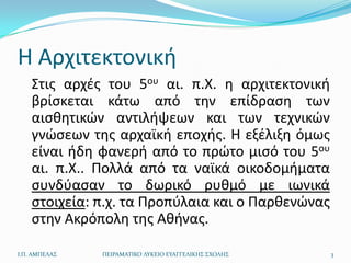 Θ Αρχιτεκτονικι
    Στισ αρχζσ του 5ου αι. π.Χ. θ αρχιτεκτονικι
    βρίςκεται κάτω από τθν επίδραςθ των
    αιςκθτικϊν αντιλιψεων και των τεχνικϊν
    γνϊςεων τθσ αρχαϊκι εποχισ. Θ εξζλιξθ όμωσ
    είναι ιδθ φανερι από το πρϊτο μιςό του 5ου
    αι. π.Χ.. Πολλά από τα ναϊκά οικοδομιματα
    ςυνδφαςαν το δωρικό ρυκμό με ιωνικά
    ςτοιχεία: π.χ. τα Προπφλαια και ο Παρκενϊνασ
    ςτθν Ακρόπολθ τθσ Ακινασ.

Ι.Π. ΑΜΠΕΛΑ΢   ΠΕΙΡΑΜΑΣΙΚΟ ΛΤΚΕΙΟ ΕΤΑΓΓΕΛΙΚΗ΢ ΢ΧΟΛΗ΢   3
 