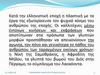 Κατά τθν ελλθνιςτικι εποχι θ πλαςτικι με τα
    ζργα τθσ εξωτερίκευςε τον ψυχικό κόςμο του
    ανκρϊπου τθσ εποχισ. Οι καλλιτζχνεσ μζςω
    ζντονων κινιςεων και εκφράςεων που
    αποτφπωναν ςτα πρόςωπα των γλυπτϊν
    μορφϊν προςπάκθςαν να απεικονίςουν τθν
    αγωνία, τον πόνο και γενικότερα το πάκοσ του
    ανκρϊπου των ταραγμζνων εκείνων χρόνων:
    θ Νίκθ τθσ Σαμοκράκθσ, θ Αφροδίτθ τθσ
    Μιλου, τα γλυπτά του βωμοφ του Διόσ ςτθν
    Πζργαμο, το ςφμπλεγμα του Λαοκόοντα.
Ι.Π. ΑΜΠΕΛΑ΢   ΠΕΙΡΑΜΑΣΙΚΟ ΛΤΚΕΙΟ ΕΤΑΓΓΕΛΙΚΗ΢ ΢ΧΟΛΗ΢   31
 