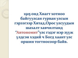 1915 онд Хиагт хотноо
   байгуулсан гурван улсын
гэрээгээр Хятад,Орос улсуудын
      шахалт хавчилтанд
“Автономит”улс гэдэг нэр зүүж
 үлдсэн хэдий ч Богд хаант улс
   оршин тогтносоор байв.
 