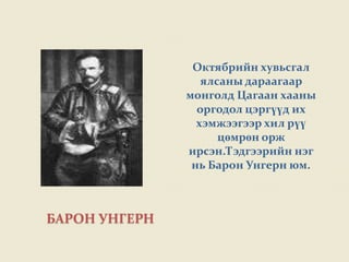 Октябрийн хувьсгал
                  ялсаны дараагаар
               монголд Цагаан хааны
                 оргодол цэргүүд их
                 хэмжээгээр хил рүү
                     цөмрөн орж
               ирсэн.Тэдгээрийн нэг
                нь Барон Унгерн юм.



БАРОН УНГЕРН
 