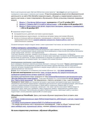 Всего в дистанционном курсе “Детские библиотеки в вики-проектах” три модуля для дистанционного
проведения в вики-среде и освоения участниками. Открытое размещение результатов образовательной
деятельности на сайте Wiki.SibiriaDa позволило видеть, обсуждать и корректировать результаты
других участников, а также стимулировать обучающихся к более успешному освоению содержания
модуля.
1. Модуль 1: Портфолио библиотекаря проводился c 17 по 27 октября 2011
2. Модуль 2: Сервисы Веб 2.0 в работе библиотекаря - c 28 октября по 09 декабря 2011
3. Модуль 3: Вики-проекты для детей, подростков и молодежи, связанные с краеведением
- c 09 по 20 декабря 2011
В содержании каждого модуля:
● последовательность действий участников в данном модуле,
● сформулированные задачи модуля, поставленные авторами перед участниками обучения,
● ссылки на полезные рабочие материалы ( рекомендации и «обучалки» в виде презентаций,
видеороликов и/или текста в разделе Цифровое гражданство, Правила работы с вики) для
самостоятельного освоения.
Основной материал каждого модуля связан с вики-страничками Участников, как сквозной темой всего курса.
Учебные материалы ( рекомендации и «обучалки»)
Авторами и кураторами-преподавателями дистанционного курса заранее (и по ходу проведения курса в
соответствии с возникающими новыми запросами) были размещены в открытом доступе учебные материалы
в виде презентаций, текстов и / или видеороликов.
Участники обучения пошагово, опираясь на инструкции в «обучалках», продвигались по Модулям,
самостоятельно осваивая сервисы, отражая их на своих вики-страничках и оставляя там (В Обсуждении) свои
впечатления об освоенном. По мере продвижения по модулям эти учебные материалы дополнялись новыми,
которые создавались как модераторами, так и самими участниками обучения.
Анкетирование участников в гугл-документе
Было проведено несколько опросов участников обучения с помощью Гугл-анкет. Первое, регистрационное
было организовано для выявления потребностей участников в данном обучении. Анализ этой анкеты
позволил авторам и модераторам обучения в каждом модуле работать над ответами на наиболее важные
сформулированные там вопросы.
Второе, было направлено на понимание участниками обучения того, что такое краеведение
В третьем анкетировании выяснились темы, которые явились бы предпочтительнее для
проведения краеведческих сетевых проектов с детьми
Последнее анкетирование-опрос проводился по теме Полезное/бесполезное в дистанционном курсе
"Детские библиотеки в вики-проекте" . Участники обсуждали это с использованием метода Эдварда де
Боно "Шесть Шляп мышления". Им предлагалось ответить на вопрос о том, с шести позиций.
Проводился такой опрос для понимания авторами и кураторами-преподавателями курса перспектив и
направления дальнейшей корректировки содержания дистанционного курса для библиотекарей, работающих
с детьми и предполагающих использовать в своей работе социальные сервисы Веб 2.0. Были
проанализированы мнения по вопросам, связанным с тем, какое чувство испытывают библиотекари по
завершении курса, какой опыт приобрели, какие социальные сервисы, предложенные в рамках курса,
показались полезными / бесполезными для работы библиотеки школы, какой видят работу с детьми и
подростками с использованием сервисов Вб 2.0 в вики-среде.
Обсуждения во FriendFeede. Здесь участникам обучения предложено было оставить свое
мнение:
* по поводу профессиональных задач библиотекаря/педагога, работающего с детьми, подростками
и молодежью
* по поводу использования сервисов Веб 2.0 в библиотечной работе
* По поводу прочитанных книг и музыкальных произведений, ставя на общую "книжную полку"
свою любимую книгу, музыкальную запись, называя любимого иллюстратора книг
На вики-страничках участники обучения обсуждали:
 