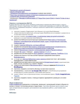 * Безопасность детей в Интернете
* Защиту авторских прав
* Проведение биографического исследования в рамках вики-проекта
* Подготовку материалов в рамках литературно-краеведческих вики-проектов
* Создание вики-читательских дневников
* Актуальность "Манифеста библиотекаря 2.0" Лауры Коэн (Laura Cohen) в Анкете Готовы ли мы к
переменам?
Сервисы и инструменты Веб 2.0.
В самом обучении участники группы приобрели необходимый современному библиотекарю и педагогу,
работающим с детьми и подростками, опыт работы с социальными сервисами и в в новой для себя среде -
вики-вики. Все создаваемые материалы с помощью социальных сервисов Веб 2.0 размещались именно на
вики-страничках
● научились создавать Goggle-аккаунт (для общения в гугл-группе ВикиСибириада)
● создали свои визитки-презентации, используя сервис SliedeSharе или гугл-документ и разместили их
на свои вики-странички Участника
● научились создавать гугл-анкеты (напр., по авторскому праву для детей-читателей) и
размещать их на вики-страничках своих библиотек
● разместили библиотечные/литературно-краеведческие Вики-газеты и Читательские
дневники с разнообразными материалами (видео, аудио, интерактивными плакатами,
плейкастами, др.)
● создали странички библиотек, в которых работают
● разработали авторские Вики-проекты литературно-краеведческой направленности с
акцентом на самостоятельные исследования детей и подростков
● освоили Музыкальные открытки с использованием сервиса Playcast (плэйкаст)
● Создали 3D- книги с помощью сервиса Calameo и ZooBurst
● разработали для вики-проектов Ленты времени с помощью сервисов TimeRime и Dipity
● создали или нашли в YouTube соответствующие содержанию вики-проекта
Видеофрагменты
● на Google-карте Детские библиотеки в вики -проектах разместили текст, фотографию,
видеофрагмент о своих библиотеках
● разработали для вики-газеты и/или вики-проекта Интерактивный плакат с аудиоподкастами,
видео, текстам, ссылками и пр. в сервисе Glogstere
● создали для вики-проекта Ментальные карты с помощью сервисов Mindmeister и
MindMapping
● научились создавать и вставлять баннеры на свои вики-странички
● познакомились с сервисами чат Google Talk, Micropoll и FriendFeede для выстраивания
интерактивности на вики-страничках с участниками вики-проектов
● создали “облака” слов по прочитанным книгам с использованием сервиса Wordle, Imagechef.com,
Tagxedo
● научились создавать паззлы с помощью сервиса Jigsawplanet и размещать их в вики-
проектах
Skype-конференция
Скайп-конференция проводилась по вопросам, связанным с организацией сетевого общения по
книгам и чтению с читателями детьми и подростками. Участники обучения смогли освоить еще
один интерактивный инструмент для возможного выстраивания работы с участниками вики-
проектов.
Вебинары
 