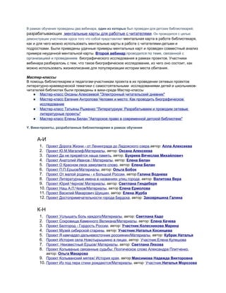 В рамках обучения проведены два вебинара, один из которых был проведен для детских библиотекарей,
разрабатывающих ментальные карты для работые с читателями. Он проводился с целью
демонстрации участникам курса того что собой представляет ментальная карта в работе библиотекаря,
как и для чего можно использовать ментальные карты в работе с читателями-детьми и
подростками. Были приведены удачные примеры ментальных карт и проведен совместный анализ
примера неудачной ментальной карты. Второй вебинар проводился по теме, связанной с
организацией и проведением биографического исследования в рамках проектов. Участники
вебинара разбиралсиь с тем, что такое биографическое исследование, из чего оно состоит, как
можно использовать жизнеописание для популяризации истории места обитания.
Мастер-классы
В помощь библиотекарям и педагогам-участникам проекта в их проведении сетевых проектов
литературно-краеведческой тематики с самостоятельными исследованиями детей и школьников-
читателей библиотек были проведены в вики-среде Мастер-классы
● Мастер-класс Оксаны Алексеевой "Электронный читательский дневник"
● Мастер-класс Евгения Антропова Человек и место: Как проводить биографическое
исследование
● Мастер-класс Татьяны Рыженко "Литературиум: Разрабатываем и проводим сетевые
литературные проекты"
● Мастер-класс Елены Белан "Авторское право в современной детской библиотеке"
Y. Вики-проекты, разработанные библиотекарями в рамках обучения
А-И
1. Проект Дорога Жизни - от Ленинграда до Ладожского озера,автор: Алла Алексеева
2. Проект Ю.М.Магалиф/Материалы, автор: Оксана Алексеева
3. Проект Да не прервётся наша память, автор, Букреев Вячеслав Михайлович
4. Проект Анатолий Иванов / Материалы, автор: Елена Белан
5. Проект О Красном лесе замолвите слово, автор: Елена Белан
6. Проект П.П.Ершов/Материалы, автор: Ольга Бобок
7. Проект От малой родины - к большой России, автор:Галина Воднева
8. Проект Литературные имена в названиях улиц города, автор: Валитова Вера
9. Проект Юрий Чернов/ Материалы, автор: Светлана Гиндеберя
10. Проект Наш А.П.Чехов/Материалы, автор Елена Ермолова
11. Проект Василий Макарович Шукшин, автор: Елена Журба
12. Проект Достопримечательности города Бердска, автор: Заковряшина Галина
К-Н
1. Проект Услышать боль каждого/Материалы, автор: Светлана Кадо
2. Проект Сокровища Каменного Великана/Материалы, автор: Елена Качева
3. Проект Белгород - Гордость России, автор: Участник:Колесникова Марина
4. Проект Музей сибирской старины, автор: Участник:Наталья Косинцева
5. Проект Я камчадал дальневосточник россиянин/Материалы, автор: Кубрак Наталья
6. Проект История села Новотырышкино в лицах, автор: Участник:Елена Кулешова
7. Проект: Неизвестный Ершов/ Материалы, автор: Светлана Ляхова
8. Проект Колыванью связанные судьбы: Поэтическое слово Александра Плитченко,
автор: Ольга Макарова
9. Проект Колыванский мятеж/ История края, автор:Максимова Надежда Викторовна
10. Проект Из под пера стихи рождаются/Материалы, автор: Участник:Наталья Морозова
 