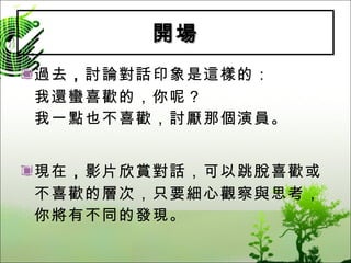 開場 過去 ， 討論對話印象是這樣的： 我還蠻喜歡的，你呢？ 我一點也不喜歡，討厭那個演員。 現在 ， 影片欣賞對話，可以跳脫喜歡或不喜歡的層次，只要細心觀察與思考，你將有不同的發現。 