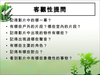 客觀性提問 記得影片中的哪一幕？ 有哪些戶外的片段？哪些室內的片段？ 記得影片中出現的物件有哪些？ 記得出現過哪些聲音？ 有哪些主要的角色？ 記得有哪些對白？ 看到影片中有哪些象徵性的事物？ 