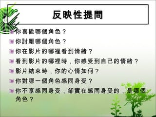 反映性提問 你喜歡哪個角色？ 你討厭哪個角色？ 你在影片的哪裡看到情緒？ 看到影片的哪裡時，你感受到自己的情緒？ 影片結束時，你的心情如何？ 你對哪一個角色感同身受？ 你不享感同身受，卻實在感同身受的，是哪個角色？ 
