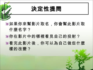 決定性提問 如果你來幫影片取名，你會幫此影片取什麼名字？ 你在影片中的哪裡看見自己的投射？ 看完此影片後，你可以為自己做些什麼樣的改變？ 