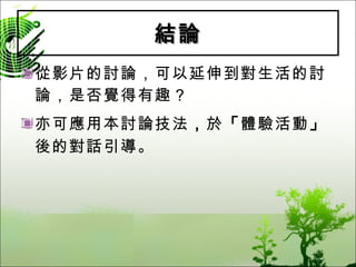 結論 從影片的討論，可以延伸到對生活的討論，是否覺得有趣？ 亦可應用本討論技法 ， 於 「 體驗活動 」 後的對話引導。 