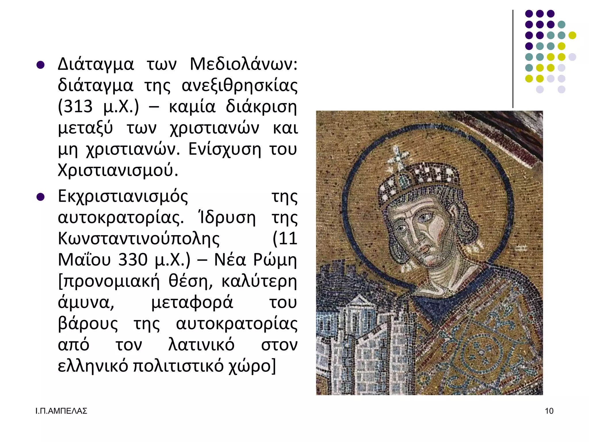    Διάταγμα των Μεδιολάνων:
    διάταγμα τθσ ανεξικρθςκίασ
    (313 μ.Χ.) – καμία διάκριςθ
    μεταξφ των χριςτιανϊν και
    μθ χριςτιανϊν. Ενίςχυςθ του
    Χριςτιανιςμοφ.
   Εκχριςτιανιςμόσ          τθσ
    αυτοκρατορίασ. Κδρυςθ τθσ
    Κωνςταντινοφπολθσ        (11
    Μαΐου 330 μ.Χ.) – Νζα Ρϊμθ
    *προνομιακι κζςθ, καλφτερθ
    άμυνα,     μεταφορά      του
    βάρουσ τθσ αυτοκρατορίασ
    από τον λατινικό ςτον
    ελλθνικό πολιτιςτικό χϊρο+

Ι.Π.ΑΜΠΔΛΑ΢                        10
 