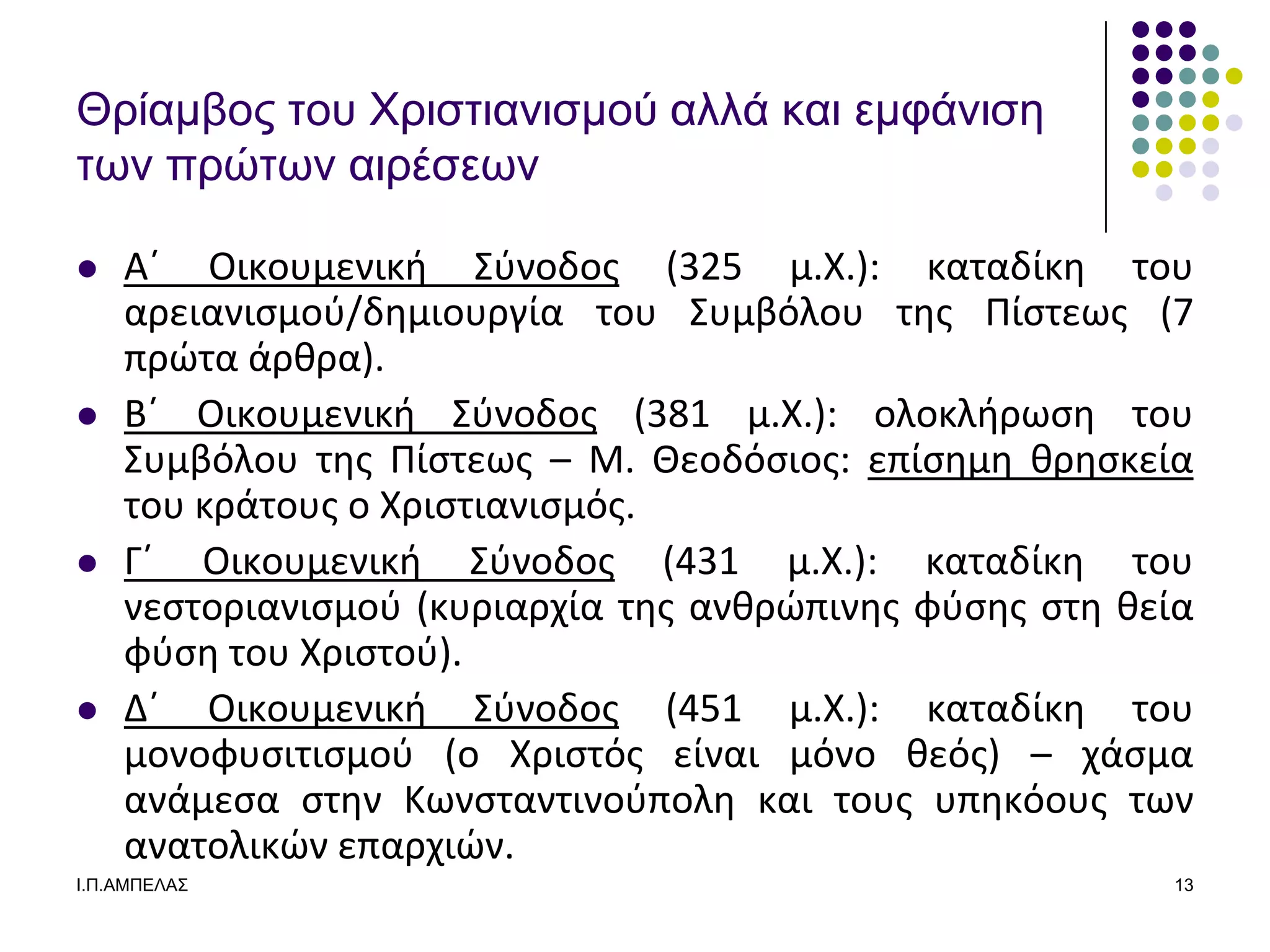 Θπίαμβορ ηος Υπιζηιανιζμού αλλά και εμθάνιζε
ηων ππώηων αιπέζεων

   Αϋ Οικουμενικι ΢φνοδοσ (325 μ.Χ.): καταδίκθ του
    αρειανιςμοφ/δθμιουργία του ΢υμβόλου τθσ Πίςτεωσ (7
    πρϊτα άρκρα).
   Βϋ Οικουμενικι ΢φνοδοσ (381 μ.Χ.): ολοκλιρωςθ του
    ΢υμβόλου τθσ Πίςτεωσ – Μ. Θεοδόςιοσ: επίςθμθ κρθςκεία
    του κράτουσ ο Χριςτιανιςμόσ.
   Γϋ Οικουμενικι ΢φνοδοσ (431 μ.Χ.): καταδίκθ του
    νεςτοριανιςμοφ (κυριαρχία τθσ ανκρϊπινθσ φφςθσ ςτθ κεία
    φφςθ του Χριςτοφ).
   Δϋ Οικουμενικι ΢φνοδοσ (451 μ.Χ.): καταδίκθ του
    μονοφυςιτιςμοφ (ο Χριςτόσ είναι μόνο κεόσ) – χάςμα
    ανάμεςα ςτθν Κωνςταντινοφπολθ και τουσ υπθκόουσ των
    ανατολικϊν επαρχιϊν.
Ι.Π.ΑΜΠΔΛΑ΢                                              13
 
