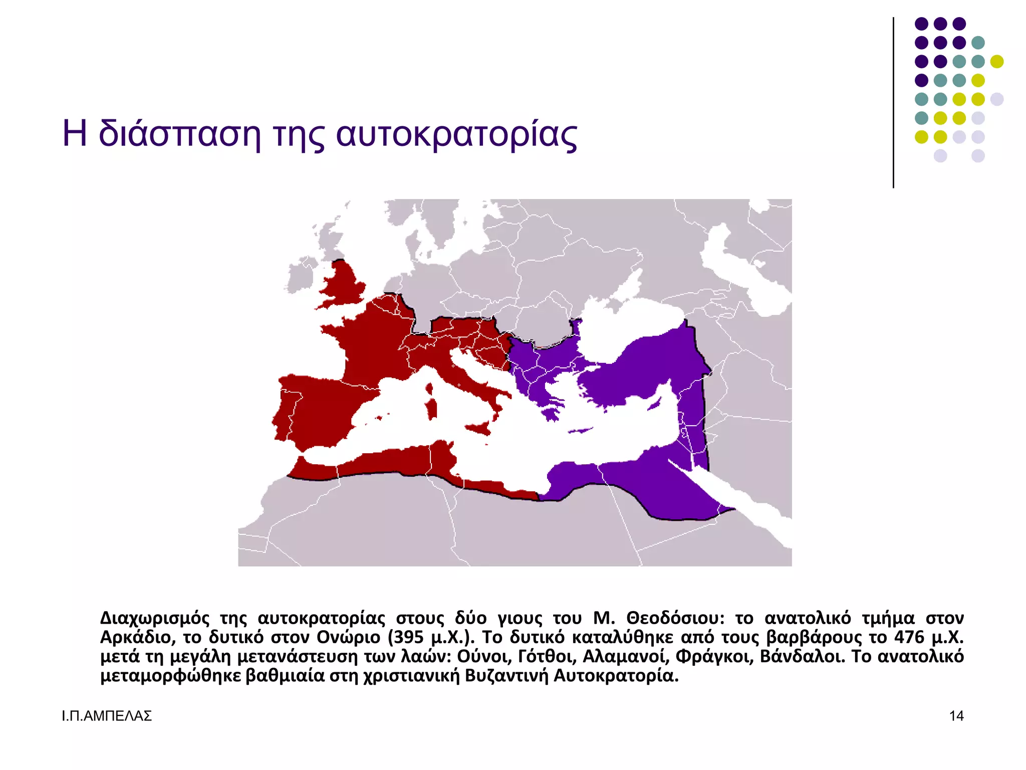 Η διάζπαζε ηερ αςηοκπαηοπίαρ




    Διαχωριςμόσ τησ αυτοκρατορίασ ςτουσ δφο γιουσ του Μ. Θεοδόςιου: το ανατολικό τμθμα ςτον
    Αρκάδιο, το δυτικό ςτον Ονώριο (395 μ.Χ.). Το δυτικό καταλφιηκε από τουσ βαρβάρουσ το 476 μ.Χ.
    μετά τη μεγάλη μετανάςτευςη των λαών: Οφνοι, Γότιοι, Αλαμανοί, Φράγκοι, Βάνδαλοι. Το ανατολικό
    μεταμορφώιηκε βαιμιαία ςτη χριςτιανικθ Βυζαντινθ Αυτοκρατορία.
Ι.Π.ΑΜΠΔΛΑ΢                                                                                     14
 