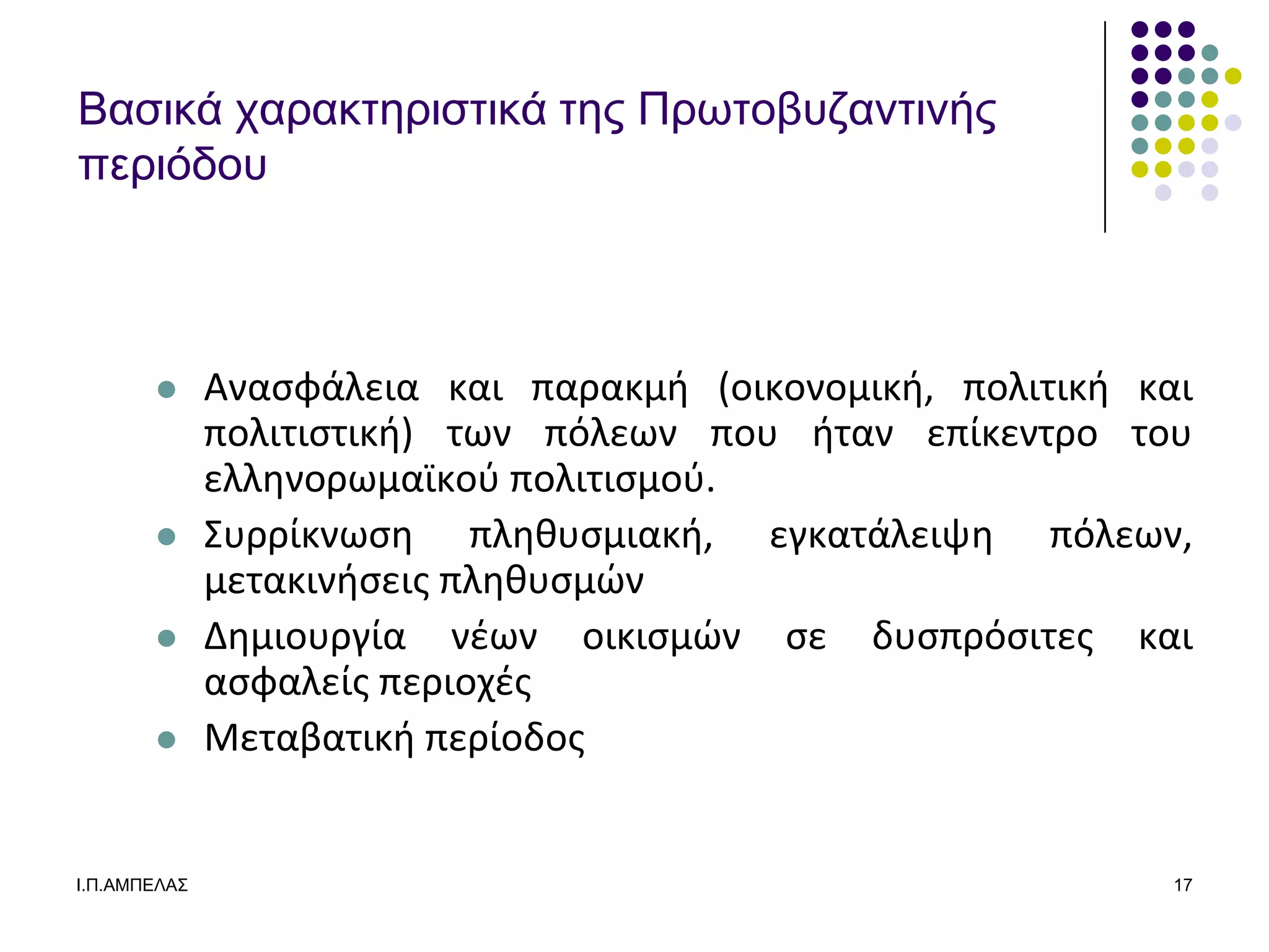 Βαζικά σαπακηεπιζηικά ηερ Ππωηοβςδανηινήρ
πεπιόδος



             Αναςφάλεια και παρακμι (οικονομικι, πολιτικι και
              πολιτιςτικι) των πόλεων που ιταν επίκεντρο του
              ελλθνορωμαϊκοφ πολιτιςμοφ.
             ΢υρρίκνωςθ πλθκυςμιακι, εγκατάλειψθ πόλεων,
              μετακινιςεισ πλθκυςμϊν
             Δθμιουργία νζων οικιςμϊν ςε δυςπρόςιτεσ και
              αςφαλείσ περιοχζσ
             Μεταβατικι περίοδοσ


Ι.Π.ΑΜΠΔΛΑ΢                                                  17
 