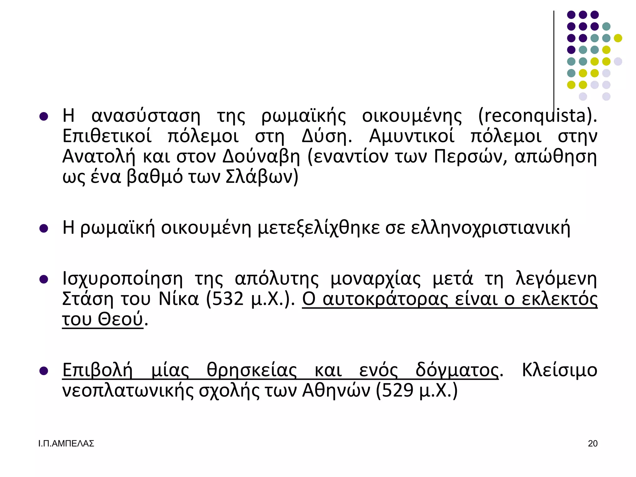    Η αναςφςταςθ τθσ ρωμαϊκισ οικουμζνθσ (reconquista).
    Επικετικοί πόλεμοι ςτθ Δφςθ. Αμυντικοί πόλεμοι ςτθν
    Ανατολι και ςτον Δοφναβθ (εναντίον των Περςϊν, απϊκθςθ
    ωσ ζνα βακμό των ΢λάβων)

   Η ρωμαϊκι οικουμζνθ μετεξελίχκθκε ςε ελλθνοχριςτιανικι

   Ιςχυροποίθςθ τθσ απόλυτθσ μοναρχίασ μετά τθ λεγόμενθ
    ΢τάςθ του Νίκα (532 μ.Χ.). Ο αυτοκράτορασ είναι ο εκλεκτόσ
    του Θεοφ.

   Επιβολι μίασ κρθςκείασ και ενόσ δόγματοσ. Κλείςιμο
    νεοπλατωνικισ ςχολισ των Ακθνϊν (529 μ.Χ.)

Ι.Π.ΑΜΠΔΛΑ΢                                                  20
 