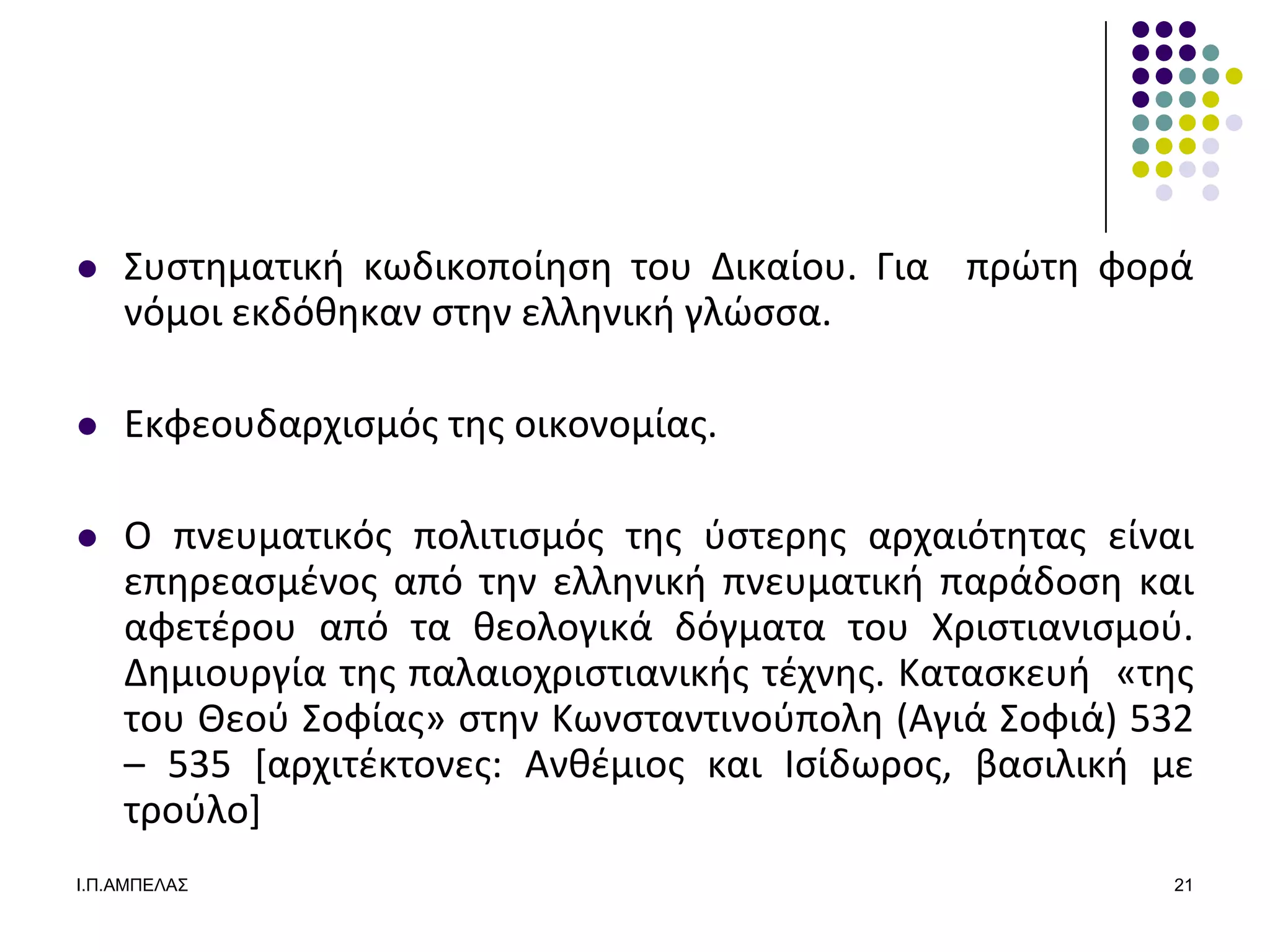    ΢υςτθματικι κωδικοποίθςθ του Δικαίου. Για πρϊτθ φορά
    νόμοι εκδόκθκαν ςτθν ελλθνικι γλϊςςα.

   Εκφεουδαρχιςμόσ τθσ οικονομίασ.

   Ο πνευματικόσ πολιτιςμόσ τθσ φςτερθσ αρχαιότθτασ είναι
    επθρεαςμζνοσ από τθν ελλθνικι πνευματικι παράδοςθ και
    αφετζρου από τα κεολογικά δόγματα του Χριςτιανιςμοφ.
    Δθμιουργία τθσ παλαιοχριςτιανικισ τζχνθσ. Καταςκευι «τθσ
    του Θεοφ ΢οφίασ» ςτθν Κωνςταντινοφπολθ (Αγιά ΢οφιά) 532
    – 535 *αρχιτζκτονεσ: Ανκζμιοσ και Ιςίδωροσ, βαςιλικι με
    τροφλο+
Ι.Π.ΑΜΠΔΛΑ΢                                               21
 
