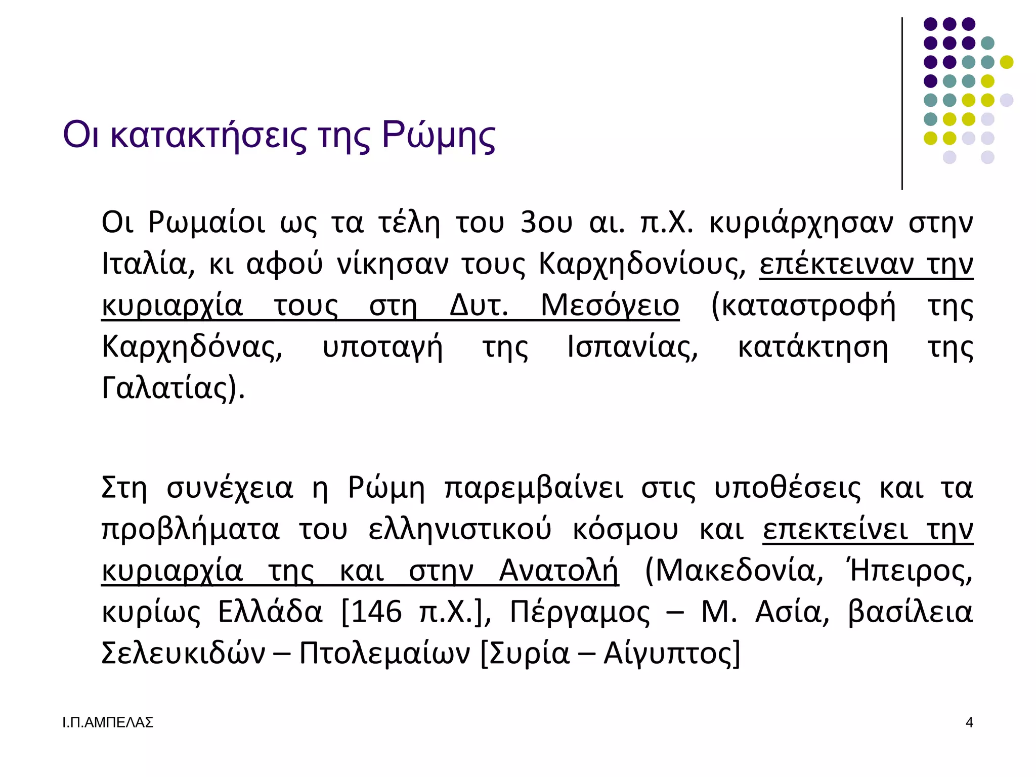 Οι καηακηήζειρ ηερ Ρώμερ

    Οι Ρωμαίοι ωσ τα τζλθ του 3ου αι. π.Χ. κυριάρχθςαν ςτθν
    Ιταλία, κι αφοφ νίκθςαν τουσ Καρχθδονίουσ, επζκτειναν τθν
    κυριαρχία τουσ ςτθ Δυτ. Μεςόγειο (καταςτροφι τθσ
    Καρχθδόνασ, υποταγι τθσ Ιςπανίασ, κατάκτθςθ τθσ
    Γαλατίασ).

    ΢τθ ςυνζχεια θ Ρϊμθ παρεμβαίνει ςτισ υποκζςεισ και τα
    προβλιματα του ελλθνιςτικοφ κόςμου και επεκτείνει τθν
    κυριαρχία τθσ και ςτθν Ανατολι (Μακεδονία, Ήπειροσ,
    κυρίωσ Ελλάδα [146 π.Χ.], Πζργαμοσ – Μ. Αςία, βαςίλεια
    ΢ελευκιδϊν – Πτολεμαίων *΢υρία – Αίγυπτοσ+
Ι.Π.ΑΜΠΔΛΑ΢                                                 4
 