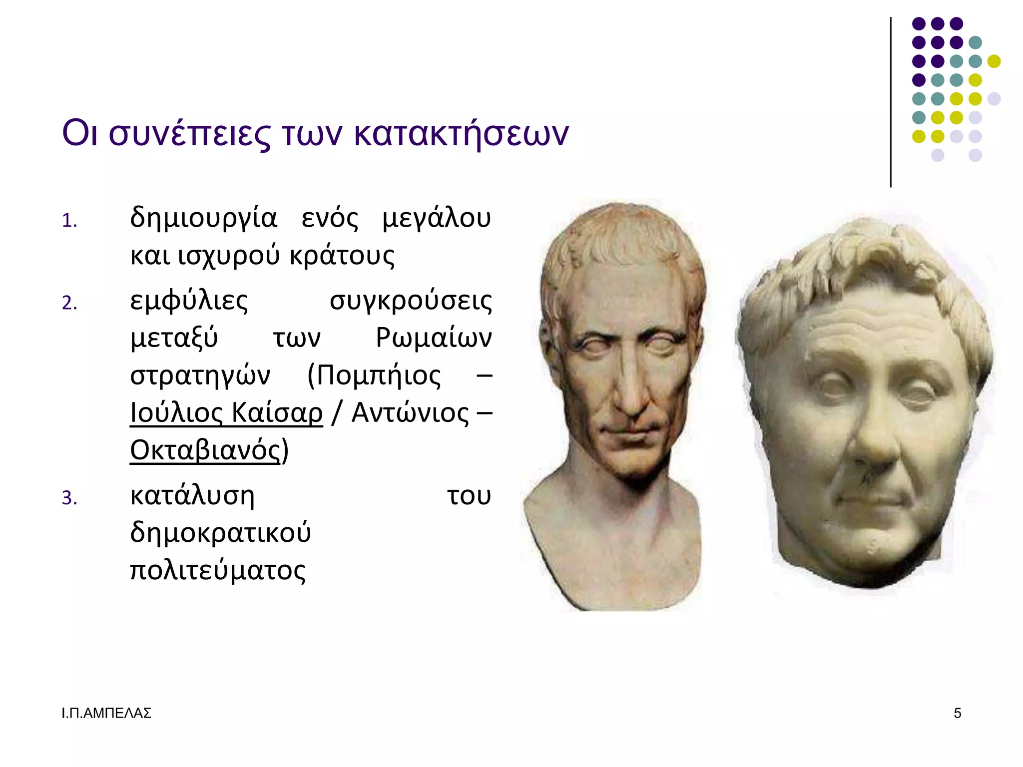 Οι ζςνέπειερ ηων καηακηήζεων

1.      δθμιουργία ενόσ μεγάλου
        και ιςχυροφ κράτουσ
2.      εμφφλιεσ       ςυγκροφςεισ
        μεταξφ     των    Ρωμαίων
        ςτρατθγϊν (Πομπιιοσ –
        Ιοφλιοσ Καίςαρ / Αντϊνιοσ –
        Οκταβιανόσ)
3.      κατάλυςθ               του
        δθμοκρατικοφ
        πολιτεφματοσ



Ι.Π.ΑΜΠΔΛΑ΢                           5
 