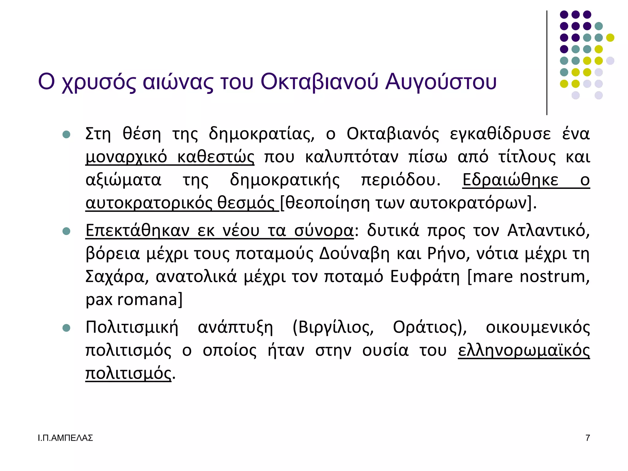Ο σπςζόρ αιώναρ ηος Οκηαβιανού Αςγούζηος

        ΢τθ κζςθ τθσ δθμοκρατίασ, ο Οκταβιανόσ εγκακίδρυςε ζνα
         μοναρχικό κακεςτϊσ που καλυπτόταν πίςω από τίτλουσ και
         αξιϊματα τθσ δθμοκρατικισ περιόδου. Εδραιϊκθκε ο
         αυτοκρατορικόσ κεςμόσ *κεοποίθςθ των αυτοκρατόρων+.
        Επεκτάκθκαν εκ νζου τα ςφνορα: δυτικά προσ τον Ατλαντικό,
         βόρεια μζχρι τουσ ποταμοφσ Δοφναβθ και Ρινο, νότια μζχρι τθ
         ΢αχάρα, ανατολικά μζχρι τον ποταμό Ευφράτθ [mare nostrum,
         pax romana]
        Πολιτιςμικι ανάπτυξθ (Βιργίλιοσ, Οράτιοσ), οικουμενικόσ
         πολιτιςμόσ ο οποίοσ ιταν ςτθν ουςία του ελλθνορωμαϊκόσ
         πολιτιςμόσ.


Ι.Π.ΑΜΠΔΛΑ΢                                                        7
 