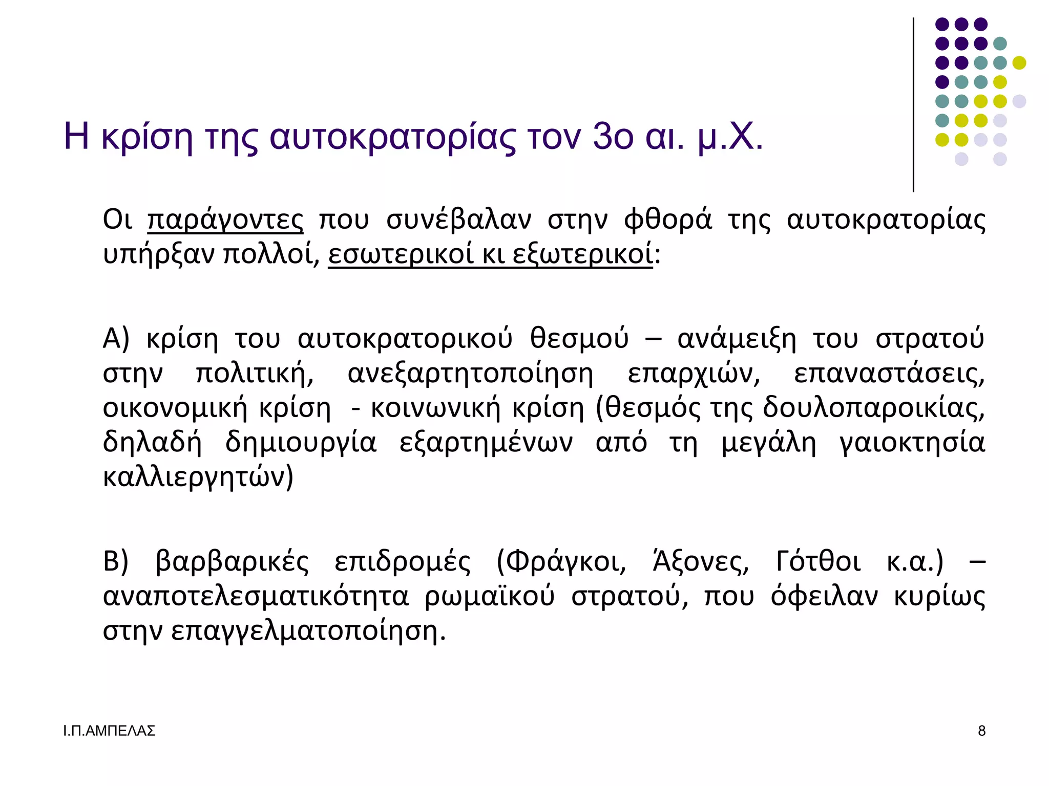 Η κπίζε ηερ αςηοκπαηοπίαρ ηον 3ο αι. μ.Υ.

    Οι παράγοντεσ που ςυνζβαλαν ςτθν φκορά τθσ αυτοκρατορίασ
    υπιρξαν πολλοί, εςωτερικοί κι εξωτερικοί:

    Α) κρίςθ του αυτοκρατορικοφ κεςμοφ – ανάμειξθ του ςτρατοφ
    ςτθν πολιτικι, ανεξαρτθτοποίθςθ επαρχιϊν, επαναςτάςεισ,
    οικονομικι κρίςθ - κοινωνικι κρίςθ (κεςμόσ τθσ δουλοπαροικίασ,
    δθλαδι δθμιουργία εξαρτθμζνων από τθ μεγάλθ γαιοκτθςία
    καλλιεργθτϊν)

    Β) βαρβαρικζσ επιδρομζσ (Φράγκοι, Άξονεσ, Γότκοι κ.α.) –
    αναποτελεςματικότθτα ρωμαϊκοφ ςτρατοφ, που όφειλαν κυρίωσ
    ςτθν επαγγελματοποίθςθ.

Ι.Π.ΑΜΠΔΛΑ΢                                                      8
 