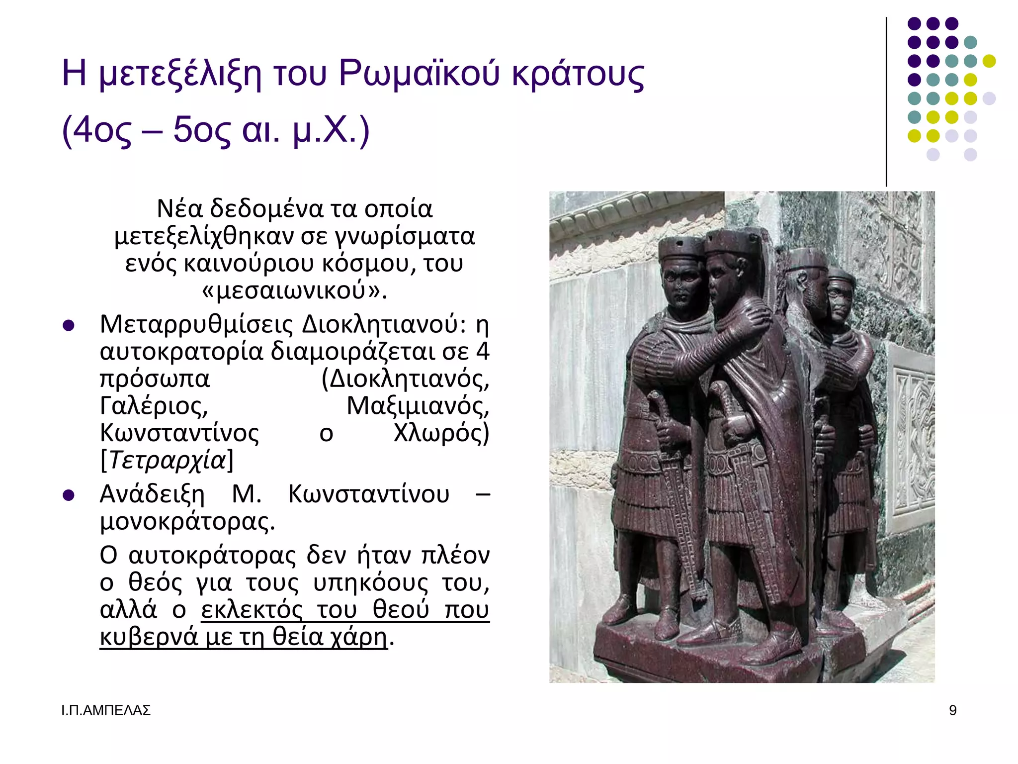 Η μεηεξέλιξε ηος Ρωμαϊκού κπάηοςρ
(4ορ – 5ορ αι. μ.Υ.)

         Νζα δεδομζνα τα οποία
     μετεξελίχκθκαν ςε γνωρίςματα
      ενόσ καινοφριου κόςμου, του
            «μεςαιωνικοφ».
   Μεταρρυκμίςεισ Διοκλθτιανοφ: θ
    αυτοκρατορία διαμοιράηεται ςε 4
    πρόςωπα           (Διοκλθτιανόσ,
    Γαλζριοσ,           Μαξιμιανόσ,
    Κωνςταντίνοσ      ο     Χλωρόσ)
    [Τετραρχία]
   Ανάδειξθ Μ. Κωνςταντίνου –
    μονοκράτορασ.
    Ο αυτοκράτορασ δεν ιταν πλζον
    ο κεόσ για τουσ υπθκόουσ του,
    αλλά ο εκλεκτόσ του κεοφ που
    κυβερνά με τθ κεία χάρθ.

Ι.Π.ΑΜΠΔΛΑ΢                            9
 