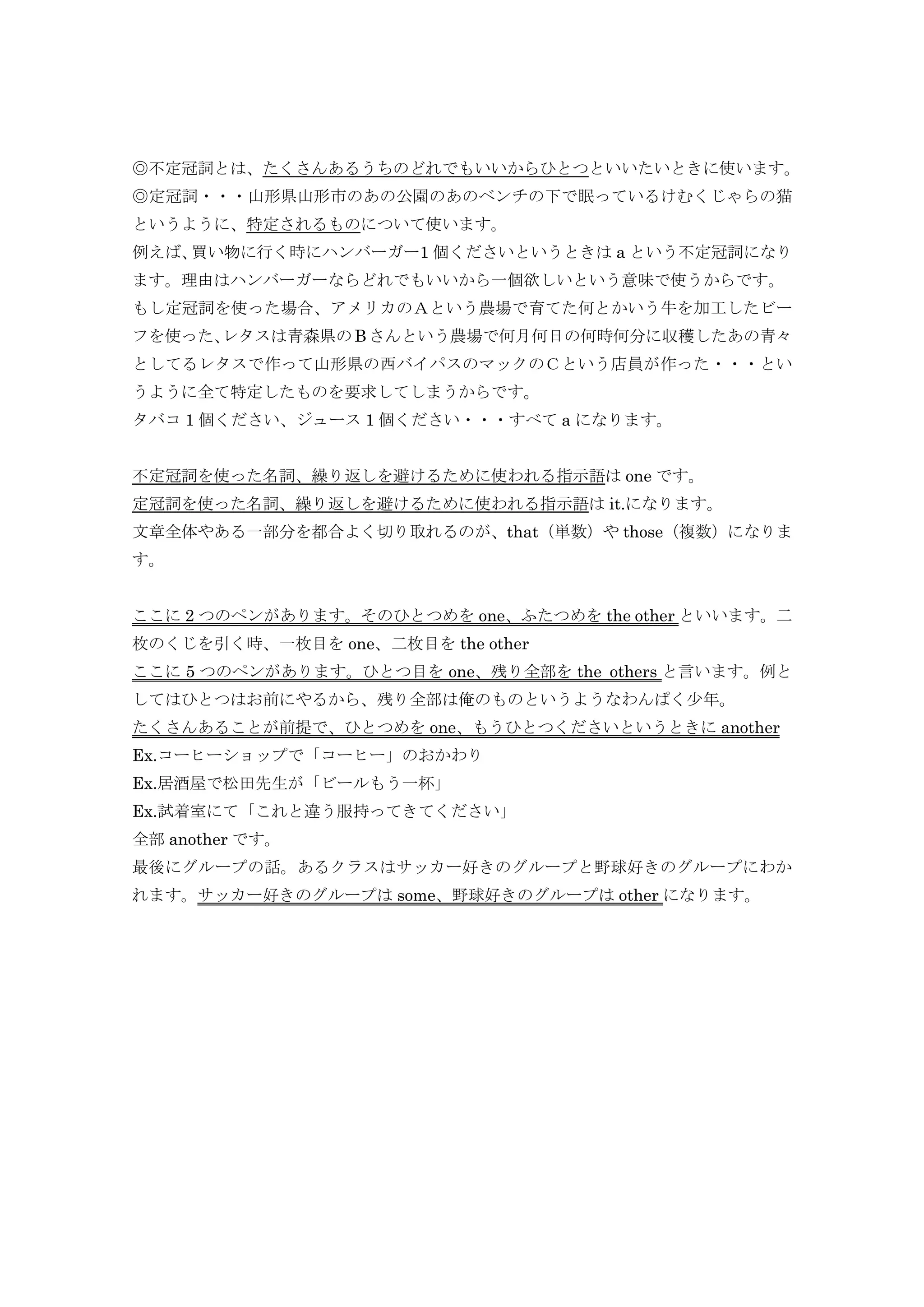 ◎不定冠詞とは、たくさんあるうちのどれでもいいからひとつといいたいときに使います。
◎定冠詞・・・山形県山形市のあの公園のあのベンチの下で眠っているけむくじゃらの猫
というように、特定されるものについて使います。
例えば、買い物に行く時にハンバーガー1 個くださいというときは a という不定冠詞になり
ます。理由はハンバーガーならどれでもいいから一個欲しいという意味で使うからです。
もし定冠詞を使った場合、アメリカのＡという農場で育てた何とかいう牛を加工したビー
フを使った、レタスは青森県の B さんという農場で何月何日の何時何分に収穫したあの青々
としてるレタスで作って山形県の西バイパスのマックのＣという店員が作った・・・とい
うように全て特定したものを要求してしまうからです。
タバコ 1 個ください、ジュース 1 個ください・・・すべて a になります。


不定冠詞を使った名詞、繰り返しを避けるために使われる指示語は one です。
定冠詞を使った名詞、繰り返しを避けるために使われる指示語は it.になります。
文章全体やある一部分を都合よく切り取れるのが、that（単数）や those（複数）になりま
す。


ここに 2 つのペンがあります。そのひとつめを one、ふたつめを the other といいます。二
枚のくじを引く時、一枚目を one、二枚目を the other
ここに 5 つのペンがあります。ひとつ目を one、残り全部を the others と言います。例と
してはひとつはお前にやるから、残り全部は俺のものというようなわんぱく少年。
たくさんあることが前提で、ひとつめを one、もうひとつくださいというときに another
Ex.コーヒーショップで「コーヒー」のおかわり
Ex.居酒屋で松田先生が「ビールもう一杯」
Ex.試着室にて「これと違う服持ってきてください」
全部 another です。
最後にグループの話。あるクラスはサッカー好きのグループと野球好きのグループにわか
れます。サッカー好きのグループは some、野球好きのグループは other になります。
 