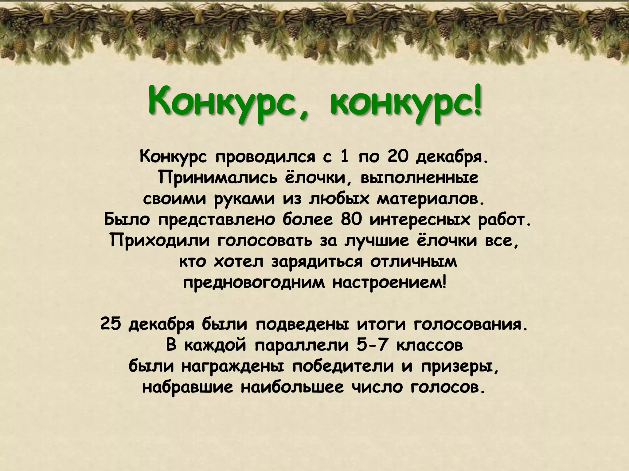 Конкурс, конкурс!
   Конкурс проводился с 1 по 20 декабря.
     Принимались ѐлочки, выполненные
   своими руками из любых материалов.
Было представлено более 80 интересных работ.
Приходили голосовать за лучшие ѐлочки все,
       кто хотел зарядиться отличным
       предновогодним настроением!

25 декабря были подведены итоги голосования.
       В каждой параллели 5-7 классов
   были награждены победители и призеры,
    набравшие наибольшее число голосов.
 