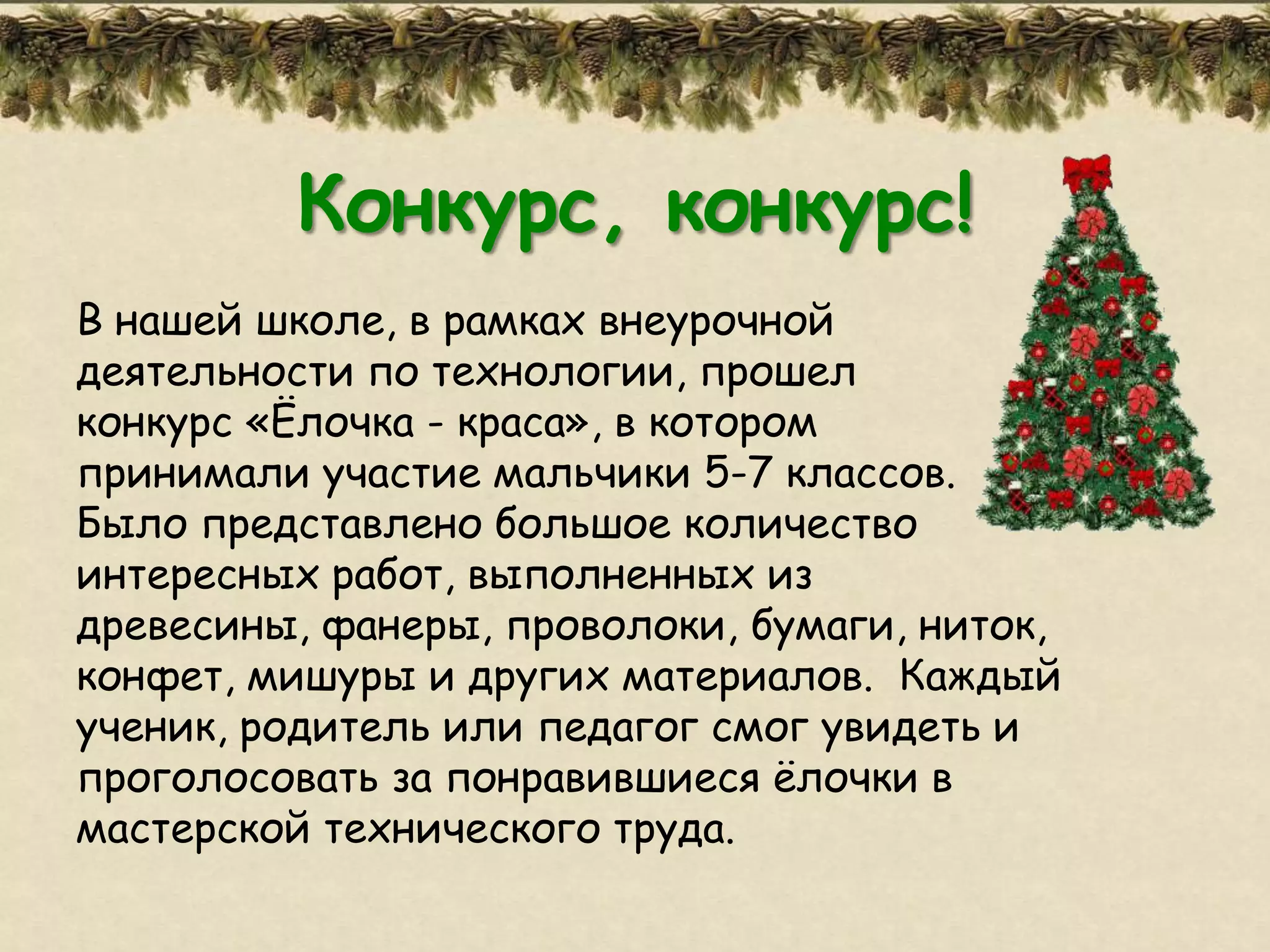 Конкурс, конкурс!
В нашей школе, в рамках внеурочной
деятельности по технологии, прошел
конкурс «Ёлочка - краса», в котором
принимали участие мальчики 5-7 классов.
Было представлено большое количество
интересных работ, выполненных из
древесины, фанеры, проволоки, бумаги, ниток,
конфет, мишуры и других материалов. Каждый
ученик, родитель или педагог смог увидеть и
проголосовать за понравившиеся ѐлочки в
мастерской технического труда.
 