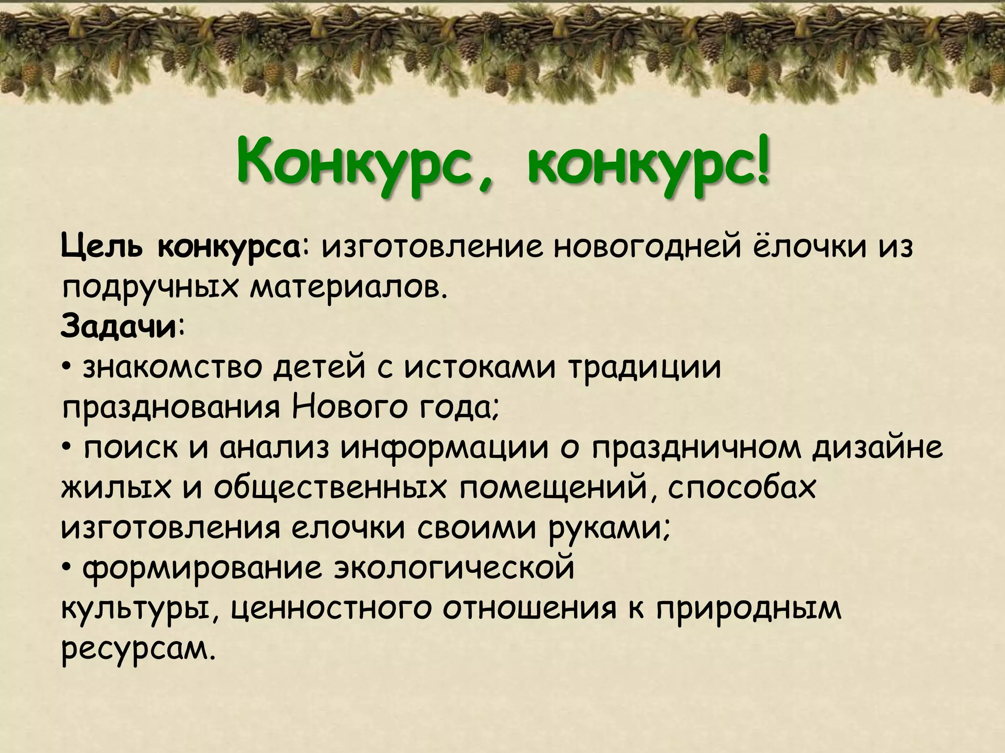 Конкурс, конкурс!
Цель конкурса: изготовление новогодней ѐлочки из
подручных материалов.
Задачи:
• знакомство детей с истоками традиции
празднования Нового года;
• поиск и анализ информации о праздничном дизайне
жилых и общественных помещений, способах
изготовления елочки своими руками;
• формирование экологической
культуры, ценностного отношения к природным
ресурсам.
 