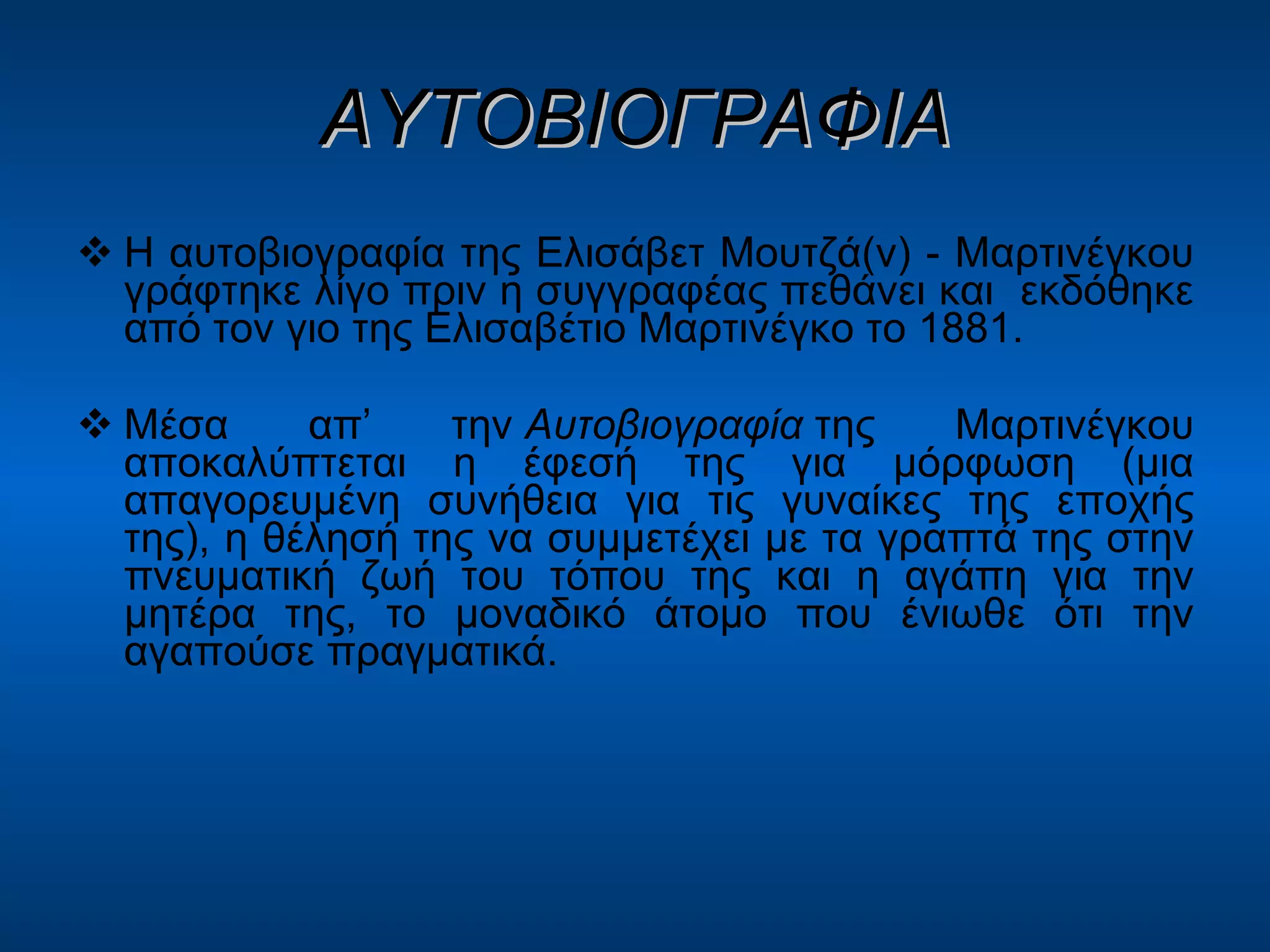 ΑΥΤΟΒΙΟΓΡΑΦΙΑ Η αυτοβιογραφία της Ελισάβετ Μουτζά(ν) - Μαρτινέγκου γράφτηκε λίγο πριν η συγγραφέας πεθάνει και  εκδόθηκε από τον γιο της Ελισαβέτιο Μαρτινέγκο το 1881. Μέσα απ’ την  Αυτοβιογραφία  της Μαρτινέγκου αποκαλύπτεται η έφεσή της για μόρφωση (μια απαγορευμένη συνήθεια για τις γυναίκες της εποχής της), η θέλησή της να συμμετέχει με τα γραπτά της στην πνευματική ζωή του τόπου της και η αγάπη για την μητέρα της, το μοναδικό άτομο που ένιωθε ότι την αγαπούσε πραγματικά. 
