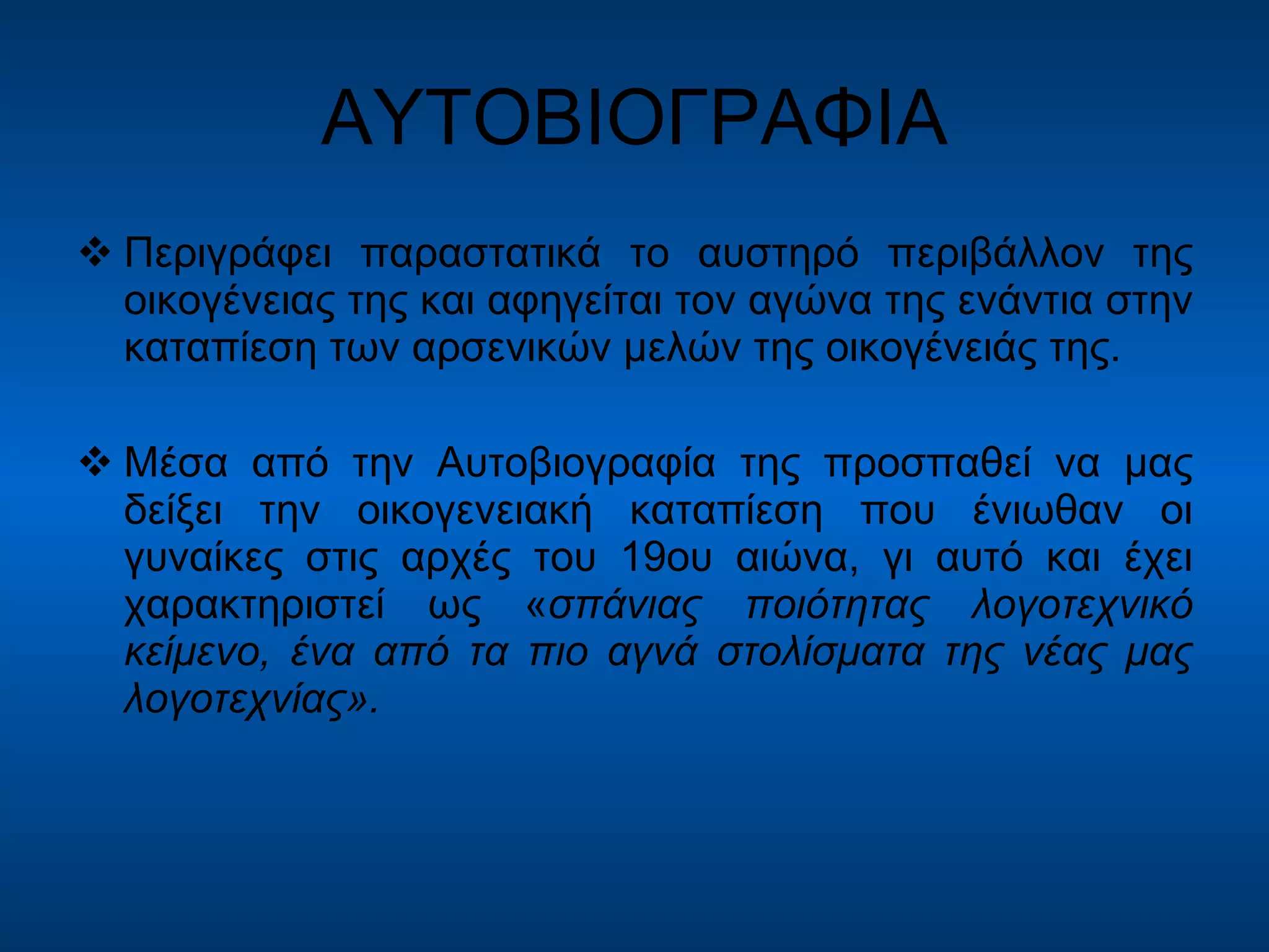ΑΥΤΟΒΙΟΓΡΑΦΙΑ Περιγράφει παραστατικά το αυστηρό περιβάλλον της οικογένειας της και αφηγείται τον αγώνα της ενάντια στην καταπίεση των αρσενικών μελών της οικογένειάς της. Μέσα από την Αυτοβιογραφία της προσπαθεί να μας δείξει την οικογενειακή καταπίεση που ένιωθαν οι γυναίκες στις αρχές του 19ου αιώνα, γι αυτό και έχει χαρακτηριστεί ως « σπάνιας ποιότητας λογοτεχνικό κείμενο, ένα από τα πιο αγνά στολίσματα της νέας μας λογοτεχνίας». 