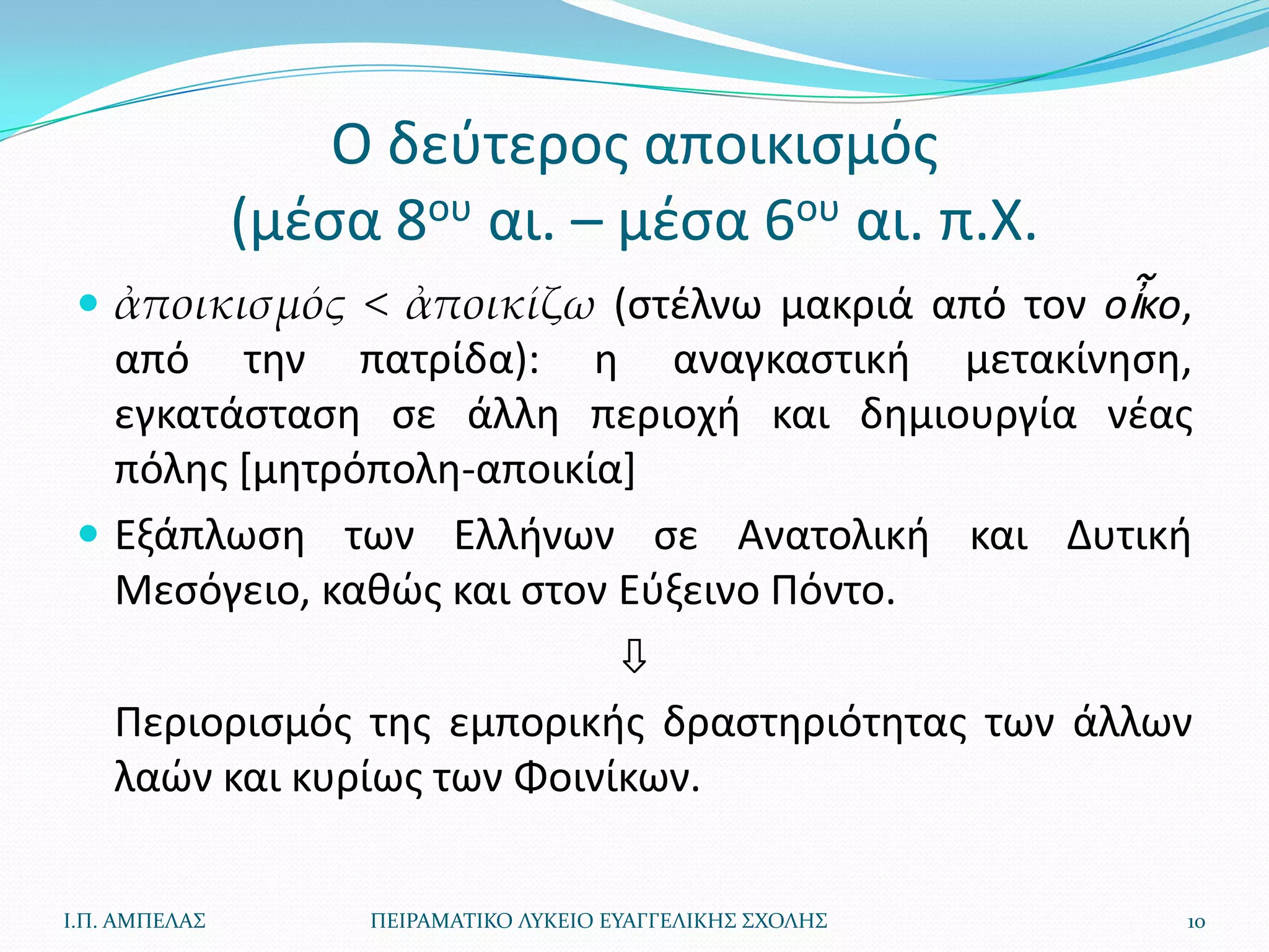 Ο δεφτεροσ αποικιςμόσ
               (μζςα 8ου αι. – μζςα 6ου αι. π.Χ.
  ἀποικισμός < ἀποικίζω (ςτζλνω μακριά από τον οἶκο,
   από τθν πατρίδα): θ αναγκαςτικι μετακίνθςθ,
   εγκατάςταςθ ςε άλλθ περιοχι και δθμιουργία νζασ
   πόλθσ *μθτρόπολθ-αποικία]
  Εξάπλωςθ των Ελλινων ςε Ανατολικι και Δυτικι
   Μεςόγειο, κακϊσ και ςτον Εφξεινο Πόντο.
                            ⇩
   Περιοριςμόσ τθσ εμπορικισ δραςτθριότθτασ των άλλων
   λαϊν και κυρίωσ των Φοινίκων.

Ι.Π. ΑΜΠΕΛΑ΢        ΠΕΙΡΑΜΑΣΙΚΟ ΛΤΚΕΙΟ ΕΤΑΓΓΕΛΙΚΗ΢ ΢ΧΟΛΗ΢   10
 