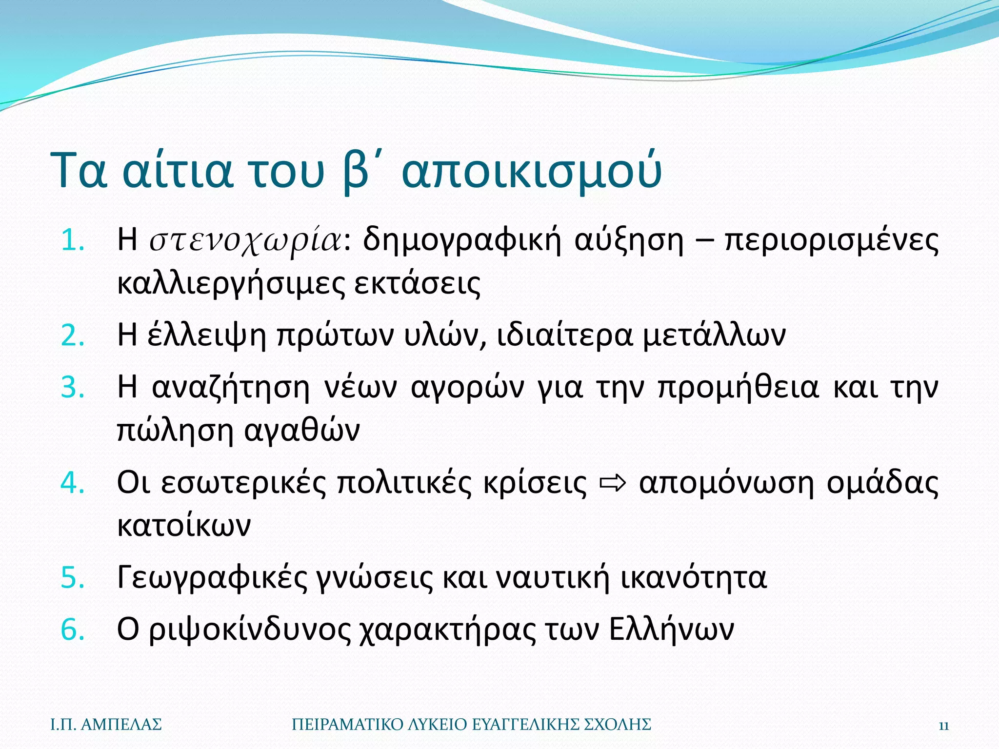 Τα αίτια του βϋ αποικιςμοφ
 1. Η στενοχωρία: δθμογραφικι αφξθςθ – περιοριςμζνεσ
       καλλιεργιςιμεσ εκτάςεισ
 2.    Η ζλλειψθ πρϊτων υλϊν, ιδιαίτερα μετάλλων
 3.    Η αναηιτθςθ νζων αγορϊν για τθν προμικεια και τθν
       πϊλθςθ αγακϊν
 4.    Οι εςωτερικζσ πολιτικζσ κρίςεισ ⇨ απομόνωςθ ομάδασ
       κατοίκων
 5.    Γεωγραφικζσ γνϊςεισ και ναυτικι ικανότθτα
 6.    Ο ριψοκίνδυνοσ χαρακτιρασ των Ελλινων

Ι.Π. ΑΜΠΕΛΑ΢     ΠΕΙΡΑΜΑΣΙΚΟ ΛΤΚΕΙΟ ΕΤΑΓΓΕΛΙΚΗ΢ ΢ΧΟΛΗ΢   11
 