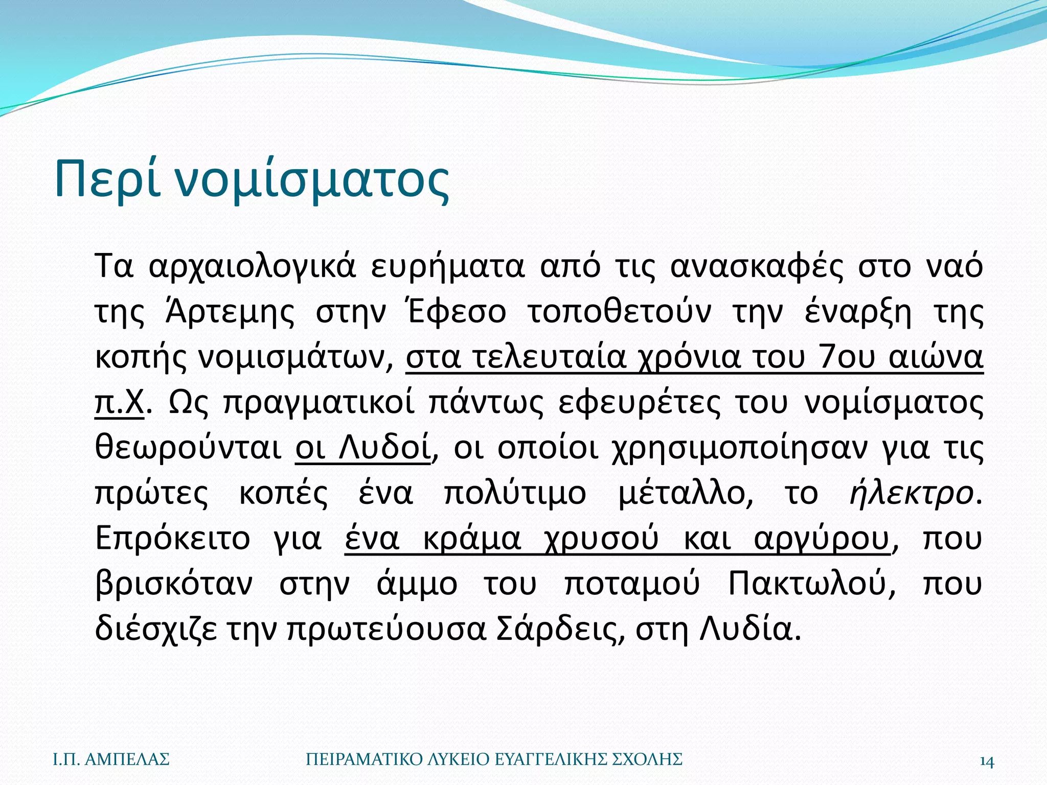 Περί νομίςματοσ
    Τα αρχαιολογικά ευριματα από τισ αναςκαφζσ ςτο ναό
    τθσ Άρτεμθσ ςτθν Ζφεςο τοποκετοφν τθν ζναρξθ τθσ
    κοπισ νομιςμάτων, ςτα τελευταία χρόνια του 7ου αιϊνα
    π.Χ. Ωσ πραγματικοί πάντωσ εφευρζτεσ του νομίςματοσ
    κεωροφνται οι Λυδοί, οι οποίοι χρθςιμοποίθςαν για τισ
    πρϊτεσ κοπζσ ζνα πολφτιμο μζταλλο, το θλεκτρο.
    Επρόκειτο για ζνα κράμα χρυςοφ και αργφρου, που
    βριςκόταν ςτθν άμμο του ποταμοφ Πακτωλοφ, που
    διζςχιηε τθν πρωτεφουςα Σάρδεισ, ςτθ Λυδία.


Ι.Π. ΑΜΠΕΛΑ΢    ΠΕΙΡΑΜΑΣΙΚΟ ΛΤΚΕΙΟ ΕΤΑΓΓΕΛΙΚΗ΢ ΢ΧΟΛΗ΢   14
 