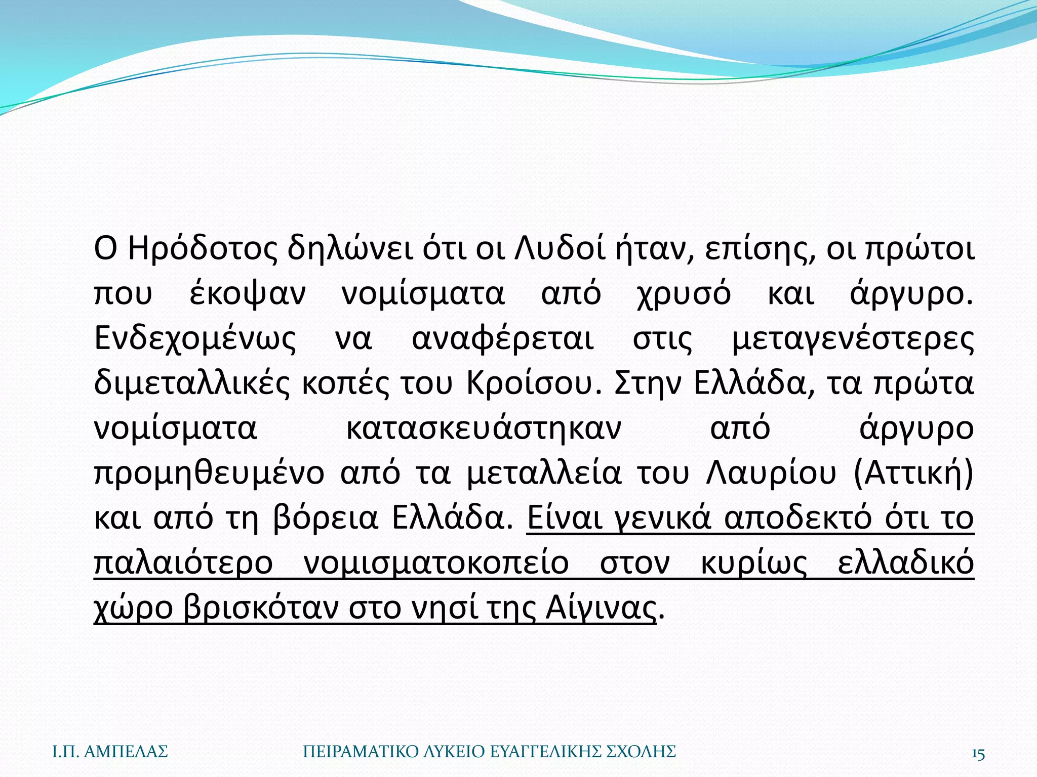 Ο Ηρόδοτοσ δθλϊνει ότι οι Λυδοί ιταν, επίςθσ, οι πρϊτοι
    που ζκοψαν νομίςματα από χρυςό και άργυρο.
    Ενδεχομζνωσ να αναφζρεται ςτισ μεταγενζςτερεσ
    διμεταλλικζσ κοπζσ του Κροίςου. Στθν Ελλάδα, τα πρϊτα
    νομίςματα      καταςκευάςτθκαν        από       άργυρο
    προμθκευμζνο από τα μεταλλεία του Λαυρίου (Αττικι)
    και από τθ βόρεια Ελλάδα. Είναι γενικά αποδεκτό ότι το
    παλαιότερο νομιςματοκοπείο ςτον κυρίωσ ελλαδικό
    χϊρο βριςκόταν ςτο νθςί τθσ Αίγινασ.


Ι.Π. ΑΜΠΕΛΑ΢     ΠΕΙΡΑΜΑΣΙΚΟ ΛΤΚΕΙΟ ΕΤΑΓΓΕΛΙΚΗ΢ ΢ΧΟΛΗ΢    15
 