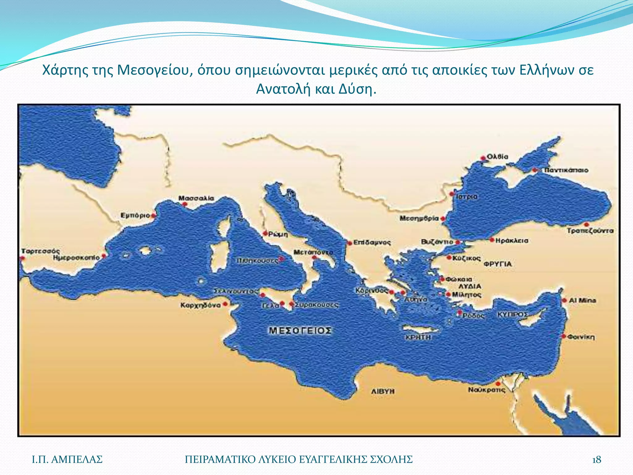 Χάρτθσ τθσ Μεςογείου, όπου ςθμειϊνονται μερικζσ από τισ αποικίεσ των Ελλινων ςε
                              Ανατολι και Δφςθ.




Ι.Π. ΑΜΠΕΛΑ΢         ΠΕΙΡΑΜΑΣΙΚΟ ΛΤΚΕΙΟ ΕΤΑΓΓΕΛΙΚΗ΢ ΢ΧΟΛΗ΢                     18
 