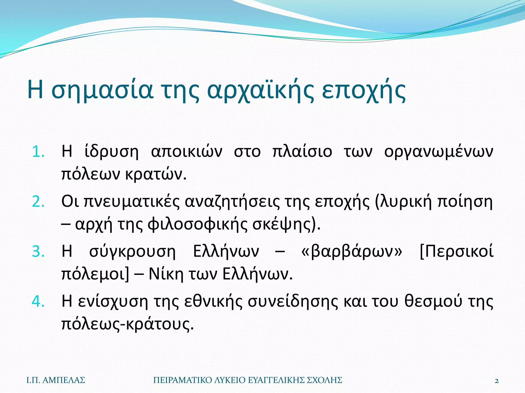Η ςθμαςία τθσ αρχαϊκισ εποχισ

 1. Η ίδρυςθ αποικιϊν ςτο πλαίςιο των οργανωμζνων
    πόλεων κρατϊν.
 2. Οι πνευματικζσ αναηθτιςεισ τθσ εποχισ (λυρικι ποίθςθ
    – αρχι τθσ φιλοςοφικισ ςκζψθσ).
 3. Η ςφγκρουςθ Ελλινων – «βαρβάρων» *Περςικοί
    πόλεμοι+ – Νίκθ των Ελλινων.
 4. Η ενίςχυςθ τθσ εκνικισ ςυνείδθςθσ και του κεςμοφ τθσ
    πόλεωσ-κράτουσ.

Ι.Π. ΑΜΠΕΛΑ΢   ΠΕΙΡΑΜΑΣΙΚΟ ΛΤΚΕΙΟ ΕΤΑΓΓΕΛΙΚΗ΢ ΢ΧΟΛΗ΢       2
 