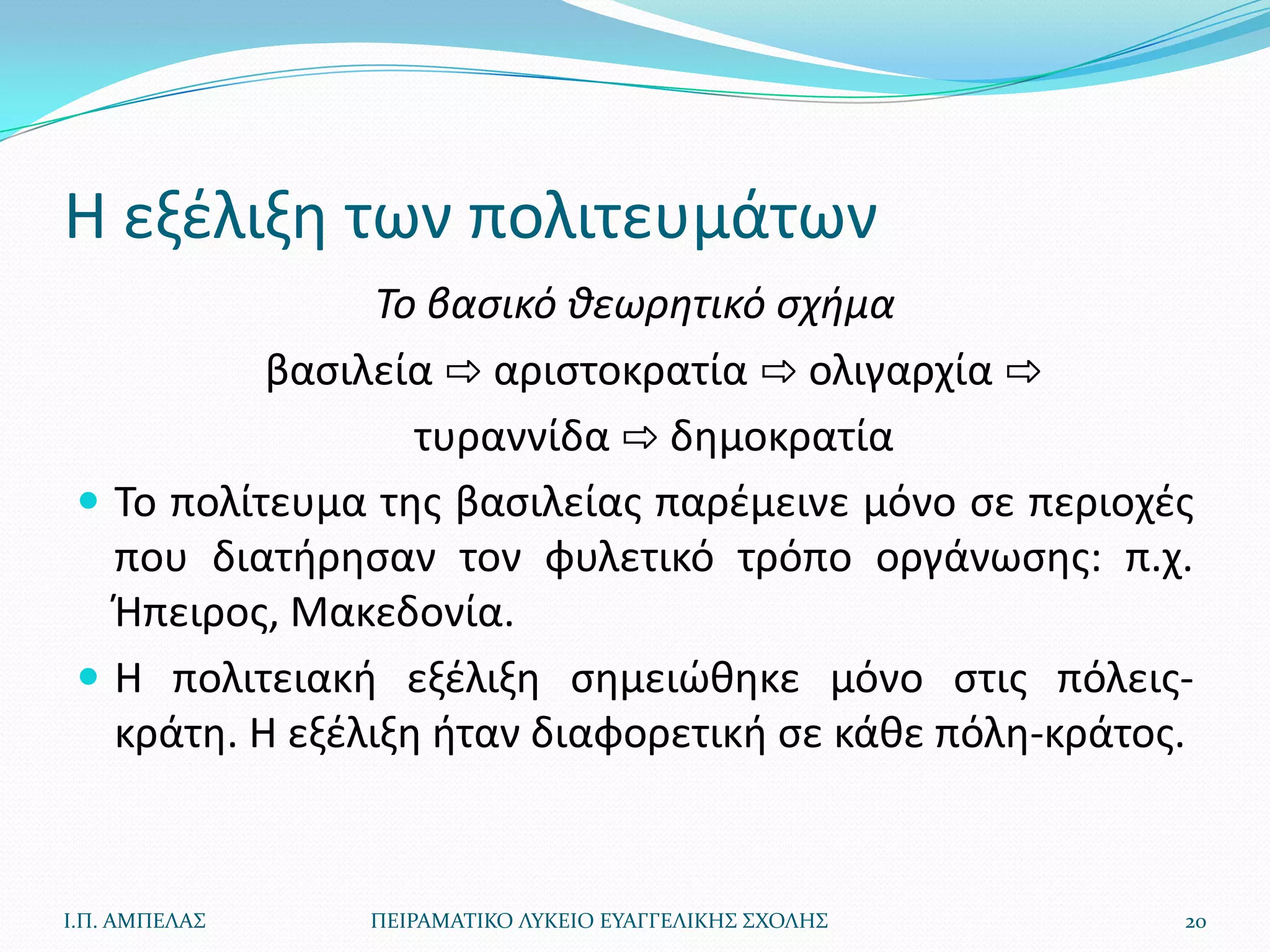 Η εξζλιξθ των πολιτευμάτων
                 Το βαςικό ιεωρητικό ςχθμα
           βαςιλεία ⇨ αριςτοκρατία ⇨ ολιγαρχία ⇨
                   τυραννίδα ⇨ δθμοκρατία
  Το πολίτευμα τθσ βαςιλείασ παρζμεινε μόνο ςε περιοχζσ
   που διατιρθςαν τον φυλετικό τρόπο οργάνωςθσ: π.χ.
   Ήπειροσ, Μακεδονία.
  Η πολιτειακι εξζλιξθ ςθμειϊκθκε μόνο ςτισ πόλεισ-
   κράτθ. Η εξζλιξθ ιταν διαφορετικι ςε κάκε πόλθ-κράτοσ.


Ι.Π. ΑΜΠΕΛΑ΢   ΠΕΙΡΑΜΑΣΙΚΟ ΛΤΚΕΙΟ ΕΤΑΓΓΕΛΙΚΗ΢ ΢ΧΟΛΗ΢    20
 