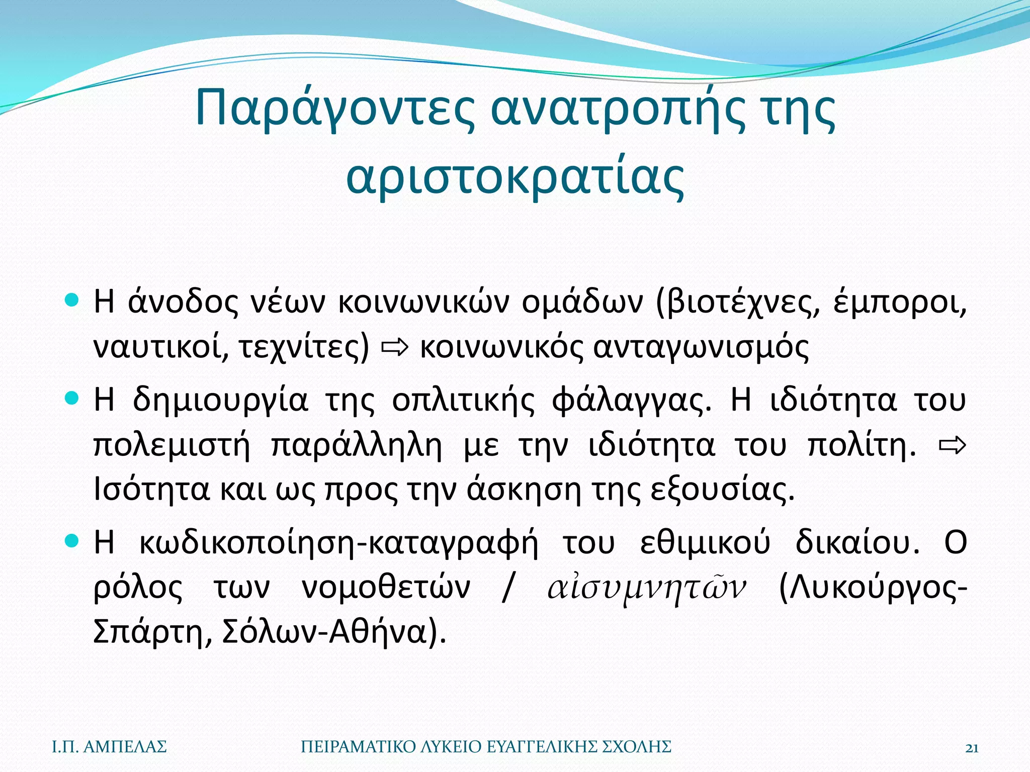 Παράγοντεσ ανατροπισ τθσ
                    αριςτοκρατίασ

  Η άνοδοσ νζων κοινωνικϊν ομάδων (βιοτζχνεσ, ζμποροι,
   ναυτικοί, τεχνίτεσ) ⇨ κοινωνικόσ ανταγωνιςμόσ
  Η δθμιουργία τθσ οπλιτικισ φάλαγγασ. Η ιδιότθτα του
   πολεμιςτι παράλλθλθ με τθν ιδιότθτα του πολίτθ. ⇨
   Ιςότθτα και ωσ προσ τθν άςκθςθ τθσ εξουςίασ.
  Η κωδικοποίθςθ-καταγραφι του εκιμικοφ δικαίου. Ο
   ρόλοσ των νομοκετϊν / αἰσυμνητῶν (Λυκοφργοσ-
   Σπάρτθ, Σόλων-Ακινα).

Ι.Π. ΑΜΠΕΛΑ΢      ΠΕΙΡΑΜΑΣΙΚΟ ΛΤΚΕΙΟ ΕΤΑΓΓΕΛΙΚΗ΢ ΢ΧΟΛΗ΢   21
 