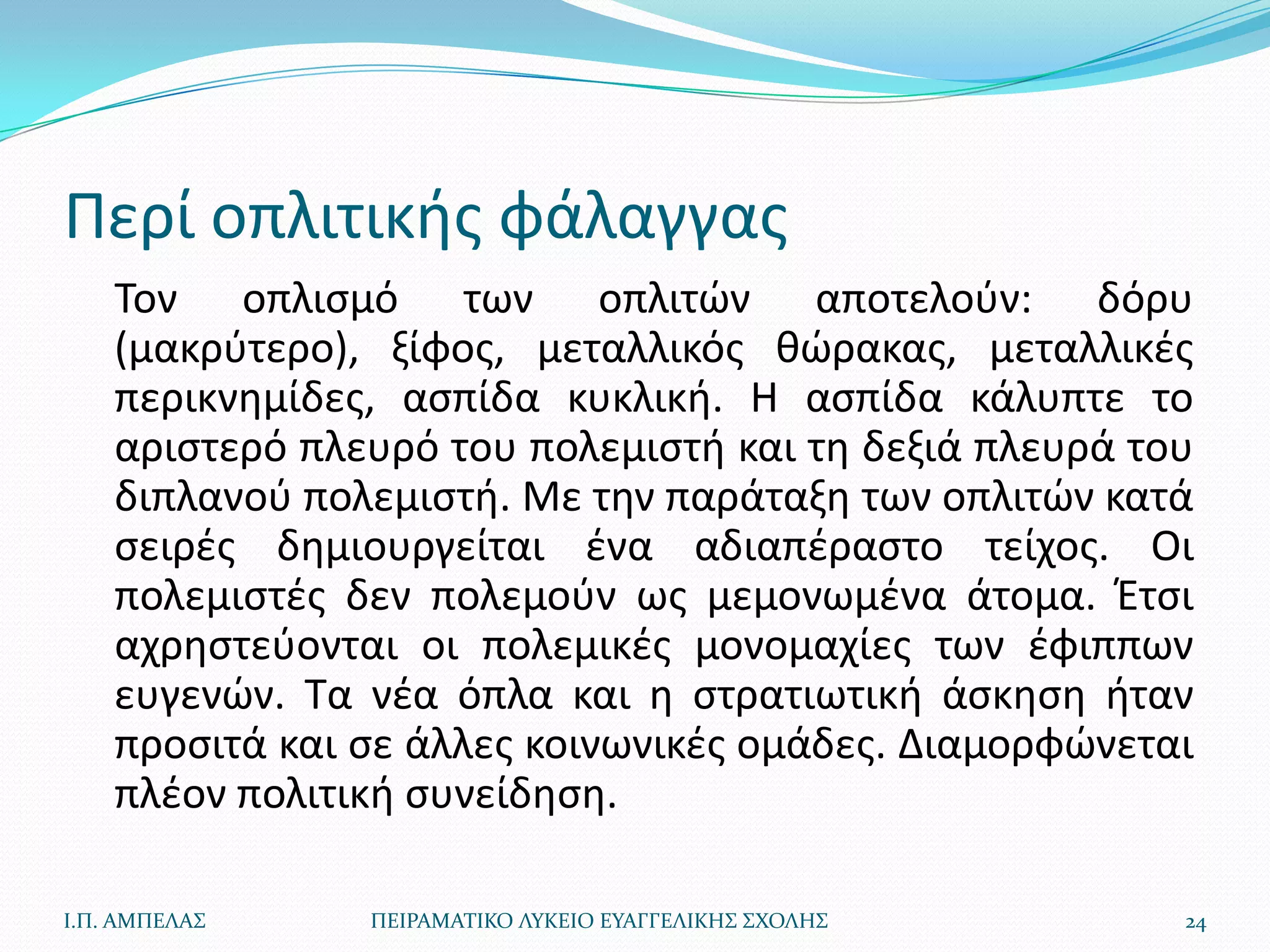 Περί οπλιτικισ φάλαγγασ
    Τον οπλιςμό των οπλιτϊν αποτελοφν: δόρυ
    (μακρφτερο), ξίφοσ, μεταλλικόσ κϊρακασ, μεταλλικζσ
    περικνθμίδεσ, αςπίδα κυκλικι. Η αςπίδα κάλυπτε το
    αριςτερό πλευρό του πολεμιςτι και τθ δεξιά πλευρά του
    διπλανοφ πολεμιςτι. Με τθν παράταξθ των οπλιτϊν κατά
    ςειρζσ δθμιουργείται ζνα αδιαπζραςτο τείχοσ. Οι
    πολεμιςτζσ δεν πολεμοφν ωσ μεμονωμζνα άτομα. Ζτςι
    αχρθςτεφονται οι πολεμικζσ μονομαχίεσ των ζφιππων
    ευγενϊν. Τα νζα όπλα και θ ςτρατιωτικι άςκθςθ ιταν
    προςιτά και ςε άλλεσ κοινωνικζσ ομάδεσ. Διαμορφϊνεται
    πλζον πολιτικι ςυνείδθςθ.

Ι.Π. ΑΜΠΕΛΑ΢    ΠΕΙΡΑΜΑΣΙΚΟ ΛΤΚΕΙΟ ΕΤΑΓΓΕΛΙΚΗ΢ ΢ΧΟΛΗ΢   24
 