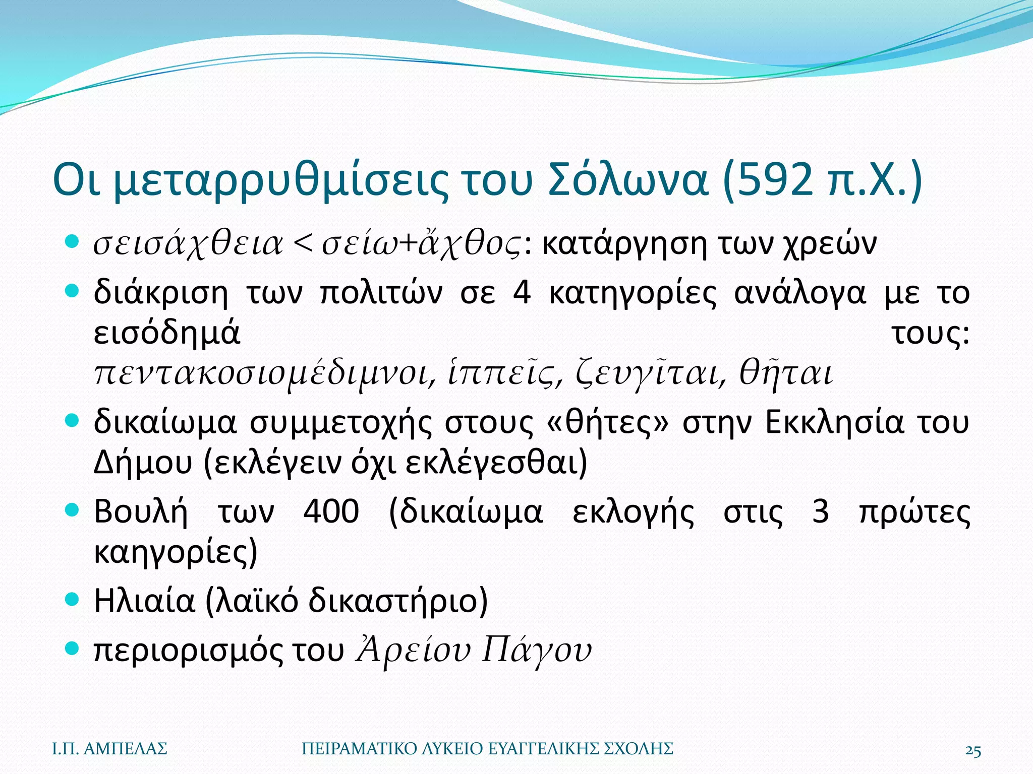 Οι μεταρρυκμίςεισ του Σόλωνα (592 π.Χ.)
  σεισάχθεια < σείω+ἄχθος: κατάργθςθ των χρεϊν
  διάκριςθ των πολιτϊν ςε 4 κατθγορίεσ ανάλογα με το
     ειςόδθμά                                      τουσ:
     πεντακοσιομέδιμνοι, ἱππεῖς, ζευγῖται, θῆται
    δικαίωμα ςυμμετοχισ ςτουσ «κιτεσ» ςτθν Εκκλθςία του
     Διμου (εκλζγειν όχι εκλζγεςκαι)
    Βουλι των 400 (δικαίωμα εκλογισ ςτισ 3 πρϊτεσ
     καθγορίεσ)
    Ηλιαία (λαϊκό δικαςτιριο)
    περιοριςμόσ του Ἀρείου Πάγου

Ι.Π. ΑΜΠΕΛΑ΢     ΠΕΙΡΑΜΑΣΙΚΟ ΛΤΚΕΙΟ ΕΤΑΓΓΕΛΙΚΗ΢ ΢ΧΟΛΗ΢   25
 